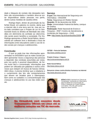 |100
dade e bloqueio de contato não desejados tam-
bém são recomendados e também deve-se evi-
tar disponibilizar dados pessoais nos perfis,
dentre outras medidas de cautela online.
Rodrigo Nejim, diretor de prevenção da Sa-
ferNet Brasil, em palestra no evento, alerta que
a internet não é uma terra sem lei, mas por ou-
tro lado considera que o Projeto de Lei no Sen.
Azeredo tiraria os direitos de liberdade dos cida-
dãos em detrimento do combate ao cibercrime,
não sendo assim benéfico a sociedade. Por fim,
Rodrigo apresentou a Rede Social Nética, desen-
volvida em software livre e destinada a troca de
informações entre educadores sobre o uso de re-
des sociais por crianças e adolescentes.
Conclusão
O que se pode tirar das informações apre-
sentadas no DISI2009 é que as redes sociais po-
dem apresentar riscos a segurança das pessoas
a depender das condutas assumidas por estas,
pois nos perfis é possível disponibilizar, de for-
ma muito fácil e concentrada, informações que
podem ser utilizadas por golpistas e outros crimi-
nosos que estejam em busca de futuras vítimas.
Além disso, é preciso lembrar que a cidadania e
o cumprimento das leis são comportamentos
que devem ser levados para o ciberespaço,
bem como os cuidados e a conscientização das
crianças e adolescentes no uso das redes soci-
ais.
Serviço
O que: Dia Internacional de Segurança em
Informática – DISI2009
Tema: Segurança em Redes Sociais
Quando: 02 de dezembro de 2009
Onde: Universidade Federal da Bahia, campus
de Ondina.
Realização: Rede Nacional de Ensino e
Pesquisa – RNP / Centro de Atendimento a
Incidentes de Segurança – CAIS
Site: http://www.rnp.br/eventos/disi/2009/
Revista Espírito Livre | Janeiro 2010 | http://revista.espiritolivre.org
MÔNICA PAZ é bacharel em Ciência da
Computação, mestranda em Cibercultura
pela Faculdade de Comunicação da
UFBA e integrante do Projeto Software
Livre Bahia - PSL-BA, pelo qual já
organizou vários eventos.
CETEB – Feira de Santana
http://www.cetebfsa.com.br
Projeto Criança + Segura
http://criancamaissegura.com.br
Rede Social Nética
http://www.netica.com.br
Denuncie crimes contra direitos humanos na internet
http://www.denuncie.com.br
Links:
EEVVEENNTTOO ·· RREELLAATTOO DDOO DDIISSII22000099 -- SSAALLVVAADDOORR//BBAA
 
