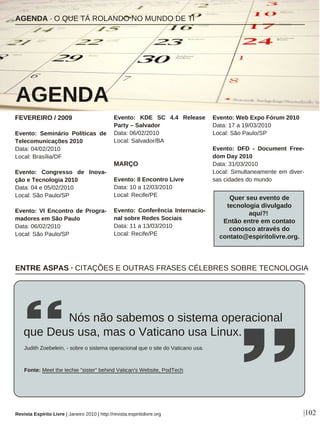 FEVEREIRO / 2009
Evento: Seminário Políticas de
Telecomunicações 2010
Data: 04/02/2010
Local: Brasília/DF
Evento: Congresso de Inova-
ção e Tecnologia 2010
Data: 04 e 05/02/2010
Local: São Paulo/SP
Evento: VI Encontro de Progra-
madores em São Paulo
Data: 06/02/2010
Local: São Paulo/SP
Evento: KDE SC 4.4 Release
Party – Salvador
Data: 06/02/2010
Local: Salvador/BA
MARÇO
Evento: II Encontro Livre
Data: 10 a 12/03/2010
Local: Recife/PE
Evento: Conferência Internacio-
nal sobre Redes Sociais
Data: 11 a 13/03/2010
Local: Recife/PE
Evento: Web Expo Fórum 2010
Data: 17 a 19/03/2010
Local: São Paulo/SP
Evento: DFD - Document Free-
dom Day 2010
Data: 31/03/2010
Local: Simultaneamente em diver-
sas cidades do mundo
AGENDA · O QUE TÁ ROLANDO NO MUNDO DE TI
AGENDA
Revista Espírito Livre | Janeiro 2010 | http://revista.espiritolivre.org |102
Quer seu evento de
tecnologia divulgado
aqui?!
Então entre em contato
conosco através do
contato@espiritolivre.org.
ENTRE ASPAS · CITAÇÕES E OUTRAS FRASES CÉLEBRES SOBRE TECNOLOGIA
Nós não sabemos o sistema operacional
que Deus usa, mas o Vaticano usa Linux.
Judith Zoebelein, - sobre o sistema operacional que o site do Vaticano usa.
Fonte: Meet the techie "sister" behind Vatican's Website, PodTech
 