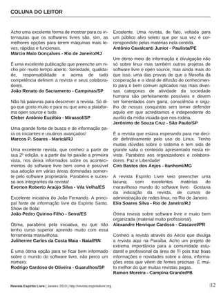 Acho uma excelente forma de mostrar para os in-
ternautas que os softwares livres são, sim, as
melhores opções para terem máquinas mais le-
ves, rápidas e funcionais.
Márcio Maio Gonçalves - Rio de Janeiro/RJ
É uma excelente publicação que preenche um ni-
cho por muito tempo aberto. Seriedade, qualida-
de, responsabilidade e acima de tudo
competência definem a revista e seus colabora-
dores.
João Renato do Sacramento - Campinas/SP
Não há palavras para descrever a revista. Só di-
go que gosto muito e para eu que amo a platafor-
ma open source e tudo.
Cleber Antônio Euzébio - Mirassol/SP
Uma grande fonte de busca e de informação pa-
ra os iniciantes e usuários avançados!
Marcos P. Soares - Maricá/RJ
Uma excelente revista, que conheci a partir de
sua 2º edição, e a partir dai foi paixão a primeira
vista, nos deixa informados sobre os aconteci-
mentos do software livre bem como é possível
sua adoção em várias áreas dominadas somen-
te pelo software proprietário. Parabéns e suces-
so aos integrantes da revista!
Everton Roberto Araújo Silva - Vila Velha/ES
Excelente iniciativa do João Fernando. A princi-
pal fonte de informação livre do Espírito Santo.
Show de Bola!
João Pedro Quirino Filho - Serra/ES
Ótima, parabéns pela iniciativa, eu que não
tenho curso superior aprendo muito com essa
ferramenta maravilhosa.
Juliherme Carlos da Costa Maia - Natal/RN
É uma ótima opção para se ficar bem informado
sobre o mundo do software livre, não perco um
número.
Rodrigo Cardoso de Oliveira - Guarulhos/SP
Excelente. Uma revista, de fato, voltada para
um público alvo seleto que por sua vez é cor-
renspondido pelas matérias nela contida.
Antônio Cavalcanti Junior - Paulista/PE
Um ótimo meio de informação e divulgação não
só sobre linux mas também outros projetos de
software livre e open source, mas ainda mais do
que isso, uma das provas de que a filosofia da
cooperação e o ideal de difusão do conhecimen-
to para o bem comum aplicados nas mais diver-
sas categorias de atividade da sociedade
humana são perfeitamente possíveis e devem
ser fomentados com garra, consciência e orgu-
lho de nossas conquistas sem temer defender
aquilo em que acreditamos e independente do
auxílio da mídia viciada que nos rodeia.
Jerônimo de Souza Cruz - São Paulo/SP
É a revista que estava esperando para me deci-
dir definitivamente pelo uso do Linux. Tenho
muitas dúvidas sobre o sistema e tem sido de
grande valia o conteúdo apresentado nesta re-
vista. Parabéns aos organizadores e colabora-
dores. Paz e Liberdade!
Ciro Bastos dos Anjos - Itanhomi/MG
A revista Espírito Livre veio preencher uma
lacuna; com excelentes matérias do
maravilhoso mundo do software livre. Gostaria
da indicação da revista, de cursos de
administração de redes linux, no Rio de Janeiro.
Elio Soares Silva - Rio de Janeiro/RJ
Ótima revista sobre software livre e muito bem
organizada (material muito profissional).
Alexandre Henrique Cardoso - Cascavel/PR
Conheci a revista através do Aécio que divulga
a revista aqui na Paraíba. Acho um projeto de
extrema importância para a comunidade estu-
dantil e profissional da área de TI pois traz boas
informações e novidades sobre a área, informa-
ções essa que vêem de fontes precisas. É mui-
to melhor do que muitas revistas pagas.
Ramon Moreira - Campina Grande/PB
COLUNA DO LEITOR
Revista Espírito Livre | Janeiro 2010 | http://revista.espiritolivre.org |12
 