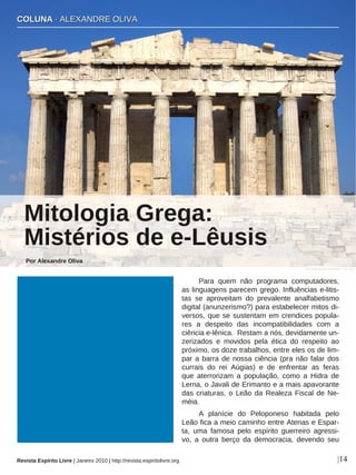 Para quem não programa computadores,
as linguagens parecem grego. Influências e-litis-
tas se aproveitam do prevalente analfabetismo
digital (anunzerismo?) para estabelecer mitos di-
versos, que se sustentam em crendices popula-
res a despeito das incompatibilidades com a
ciência e-lênica. Restam a nós, devidamente un-
zerizados e movidos pela ética do respeito ao
próximo, os doze trabalhos, entre eles os de lim-
par a barra de nossa ciência (pra não falar dos
currais do rei Aúgias) e de enfrentar as feras
que aterrorizam a população, como a Hidra de
Lerna, o Javali de Erimanto e a mais apavorante
das criaturas, o Leão da Realeza Fiscal de Ne-
méia.
A planície do Peloponeso habitada pelo
Leão fica a meio caminho entre Atenas e Espar-
ta, uma famosa pelo espírito guerreiro agressi-
vo, a outra berço da democracia, devendo seu
CCOOLLUUNNAA ·· AALLEEXXAANNDDRREE OOLLIIVVAA
Mitologia Grega:
Mistérios de e-Lêusis
Por Alexandre Oliva
|14
Konstantinos Dafalias - sxc.hu
Revista Espírito Livre | Janeiro 2010 | http://revista.espiritolivre.org
 