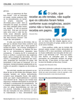 COLUNA · ALEXANDRE OLIVA
Revista Espírito Livre | Janeiro 2010 | http://revista.espiritolivre.org |16
gências.
Mas e a segurança da Rea-
leza Fiscal? Com as instruções
em grego, mortais poderiam alte-
rar os procedimentos em benefí-
cio próprio, reduzindo as
ofe-rendas para o Leão! Sem as
instruções em grego, ao contrário
dos mitos cultuados pelos monar-
cas, também. É não só possível
como fácil. Este que vos escreve
sabe como zerar o valor da ofe-
renda anual, alterando apenas
uma letra nas instruções em java-
nês. Mas funciona, mesmo? Cla-
ro que não, nem poderia!
O Leão, que recebe as ofe-rendas, não su-
põe que os cálculos foram feitos conforme suas
exigências, assim como não o fazia quando os
recebia em papiro. Se o fizesse, privilegiaria in-
devidamente os iniciados, os falantes de java-
nês e os suficientemente abastados para
contratá-los. O sistema da RF é construído de
forma a verificar o cumprimento das exigências
legais, após a entrega das ofe-rendas. Por isso
mesmo, a facilitação de adulteração das instru-
ções, propiciada por instruções em grego, não
aumentaria o risco para os monarcas: se o au-
mentasse, mortais já estariam adulterando as ins-
truções em javanês e negando as ofe-rendas ao
Leão.
De outro lado, aqueles que quiserem se cer-
tificar de que as ofe-rendas que entregam, discri-
minadas também em idioma desconhecido,
cumprem suas obrigações fiscais, não podem,
ainda que sejam responsabilizáveis e puníveis
caso desviem da lei. Nega-se aos mortais essa
segurança, mediante desrespeito ao princípio de-
mocrático e constitucional da transparência. Se
o respeito representasse algum risco, as instru-
ções em grego disponibilizadas por este que
vos escreve, traduzidas e atualizadas do java-
nês das instruções de anos anteriores, já have-
ria materializado o risco, demandando ação
corretiva imediata. Não houve, nem precisa ha-
ver: os riscos não têm relação alguma com o
acesso às instruções em grego, senão com a fal-
ta de outras medidas.
Como justificar, então, que os mortais não
possam sequer cumprir o dever democrático de
fiscalizar a RF e seus sacerdotes, verificando se
os rituais codificados nas instruções de fato cum-
prem o que demanda a lei? Para que pudes-
sem fazê-lo, as instruções para os rituais
precisariam ser publicadas também em grego.
Mas não são. O que dizem, só Zeus sabe. Pe-
lo amor de Afrodite, já Hera hora, Cronos!
Copyright 2010 Alexandre Oliva
Cópia literal, distribuição e publicação da íntegra deste ar-
tigo são permitidas em qualquer meio, em todo o mundo,
desde que sejam preservadas a nota de copyright, a URL
oficial do documento e esta nota de permissão.
http://www.fsfla.org/svnwiki/blogs/lxo/pub/misterios-de-
eleusis
ALEXANDRE OLIVA é conselheiro da
Fundação Software Livre América Latina,
mantenedor do Linux-libre, evangelizador
do Movimento Software Livre e engenheiro
de compiladores na Red Hat Brasil.
Graduado na Unicamp em Engenharia de
Computação e Mestrado em Ciências da
Computação.
O Leão, que
recebe as ofe-rendas, não supõe
que os cálculos foram feitos
conforme suas exigências, assim
como não o fazia quando os
recebia em papiro.
Alexandre Oliva
 