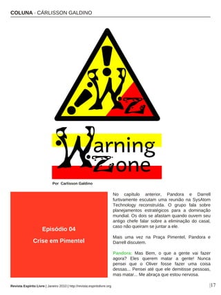 No capítulo anterior, Pandora e Darrell
furtivamente escutam uma reunião na SysAtom
Technology reconstruída. O grupo fala sobre
planejamentos estratégicos para a dominação
mundial. Os dois se afastam quando ouvem seu
antigo chefe falar sobre a eliminação do casal,
caso não queiram se juntar a ele.
Mais uma vez na Praça Pimentel, Pandora e
Darrell discutem.
Pandora: Mas Bem, o que a gente vai fazer
agora? Eles querem matar a gente! Nunca
pensei que o Oliver fosse fazer uma coisa
dessas... Pensei até que ele demitisse pessoas,
mas matar... Me abraça que estou nervosa.
COLUNA · CÁRLISSON GALDINO
Por Carlisson Galdino
|17
Episódio 04
Crise em Pimentel
Revista Espírito Livre | Janeiro 2010 | http://revista.espiritolivre.org
 