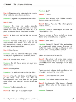 COLUNA · CÁRLISSON GALDINO
|18
Darrell: Era exatamente o que eu temia mesmo.
Oliver vai tentar fazer alguma besteira.
Pandora: E a gente não pode deixar, né Bem?
Darrell: Não...
Pandora: É... Isso me lembra desenho
animado, ó! Mas o que é que a gente pode fazer
contra eles? Eles ficaram tão fortes! Ai, se a
gente for brigar eu vou é me quebrar todinha...
Darrell: A gente tem que pensar em alguma
coisa.
Pandora: Verdade. Sabe que eu já tou me
acostumando com minha voz? Vai ser só
engraçado ir num karaoke, já pensou? Cantar
com a voz assim? Estridente?
Darrell: Hmm-humm.
Pandora: Uma voz estridente não ajuda contra
aquele povo. A gente devia é chamar a polícia.
Darrell: E eles vão fazer o quê?
Pandora: Sei lá! Mas a gente tem que fazer
alguma coisa.
Darrell: Vamos pensar...
Pandora: É, a gente tem que pensar em algo...
Darrell: Amor, olha só. Estou tentando pensar
já faz meia hora, mas você fica só
interrompendo! Será que não dá pra gente
tentar achar uma solução? Já está quase de
noite.
Pandora: Tá, Bem, desculpa aí...
Darrell: E sabe o que eu tava pensando?
Pandora: Quê?
Darrell: A Louise.
Pandora: Não acredito num negócio desses!!!
De novo essa mulher! Ah não...
Darrell: Calma, Pandora. Não é hora pra ter
crise de ciúmes...
Pandora: Crise?!?! Eu não estou em crise, seu
insensível! Eu... Eu...
Pandora começa a chorar sentada na praça.
Darrell tenta consolá-la, mas é repelido.
Darrell: Calma, Amor...
Pandora: Calma!?!? Calma?!?! Eu aqui todinha
me recuperando ainda dessa desgraça de
minha vida e você nem liga, só falando de outra
munher, e me pedindo pra ficar calma?!
Darrell suspira e se senta também.
Darrell: Não sei se você notou, mas o Arsen
comprou a idéia do Oliver, de dominar o mundo.
O Valdid também, afinal ele sempre foi um idiota
mesmo...
Pandora ergue a cabeça, ainda com lágrima nos
olhos, para acompanhar o raciocínio.
Darrell: A Louise discutiu com Oliver.
Pandora: Como se ela nunca fizesse isso...
Darrell: Continuando... Ela pareceu chocada
quando o Oliver falou em dar um jeito em nós
dois.
Pandora: É verdade...
Revista Espírito Livre | Janeiro 2010 | http://revista.espiritolivre.org
 