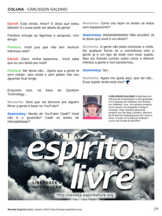 COLUNA · CÁRLISSON GALDINO
Darrell: Está vendo, Amor? É disso que estou
falando! A Louise pode ser aliada da gente!
Pandora enxuga as lágrimas e pergunta, com
dengo:
Pandora: Você jura que não tem nenhum
interesse nela?
Darrell: Claro, minha baianinha... Você sabe
que eu sou doido por você!
Pandora: Me deixa não... Agora que a gente tá
sem celular, sem email e sem jabber não vou
aguentar ficar longe.
Enquanto isso, na base da SysAtom
Technology...
Montanha: Será que vai demorar pra alguém
filmar a gente e botar no YouTube?
Seamonkey: Merda de YouTube! Cadê? Você
não é o gostosão? Cadê os testes de
infectabilidade?
Montanha: Como vou fazer os testes se estou
sem equipamento?
Seamonkey: kkkkkkkkkkkkkkk! Não acredito! Já
te disse que você é um idiota?!
Montanha: A gente não pode contrariar o chefe.
De qualquer forma só a convivência com a
gente já é um tipo de teste com esse sujeito.
Mas tou ficando curioso sobre como o Ationvir
infectou a gente e nos transformou.
Seamonkey: Sei...
Montanha: Agora me ajuda aqui, que sei não...
Esse sujeito ainda está vivo?
|19
CARLISSON GALDINO é Bacharel em
Ciência da Computação e pós-graduado
em Produção de Software com Ênfase
em Software Livre. Já manteve projetos
como IaraJS, Enciclopédia Omega e
Losango. Hoje mantém pequenos
projetos em seu blog Cyaneus. Membro
da Academia Arapiraquense de Letras e
Artes, é autor do Cordel do Software
Livre e do Cordel do BrOffice.
Revista Espírito Livre | Janeiro 2010 | http://revista.espiritolivre.org
 