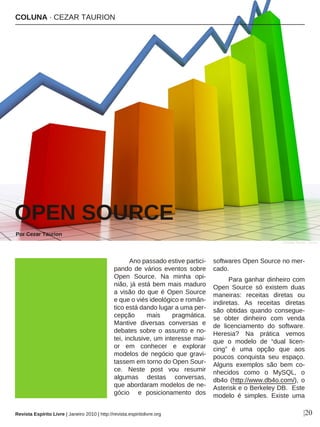 Ano passado estive partici-
pando de vários eventos sobre
Open Source. Na minha opi-
nião, já está bem mais maduro
a visão do que é Open Source
e que o viés ideológico e român-
tico está dando lugar a uma per-
cepção mais pragmática.
Mantive diversas conversas e
debates sobre o assunto e no-
tei, inclusive, um interesse mai-
or em conhecer e explorar
modelos de negócio que gravi-
tassem em torno do Open Sour-
ce. Neste post vou resumir
algumas destas conversas,
que abordaram modelos de ne-
gócio e posicionamento dos
softwares Open Source no mer-
cado.
Para ganhar dinheiro com
Open Source só existem duas
maneiras: receitas diretas ou
indiretas. As receitas diretas
são obtidas quando consegue-
se obter dinheiro com venda
de licenciamento do software.
Heresia? Na prática vemos
que o modelo de “dual licen-
cing” é uma opção que aos
poucos conquista seu espaço.
Alguns exemplos são bem co-
nhecidos como o MySQL, o
db4o (http://www.db4o.com/), o
Asterisk e o Berkeley DB. Este
modelo é simples. Existe uma
COLUNA · CEZAR TAURION
OPEN SOURCE
Por Cezar Taurion
|20
Christian Ferrari - sxc.hu
Revista Espírito Livre | Janeiro 2010 | http://revista.espiritolivre.org
 