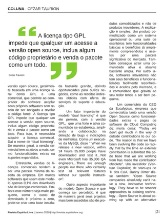 COLUNA · CEZAR TAURION
|21
versão open source, geralmen-
te baseada em uma licença vi-
ral como GPL e uma
comercial, que permite ao com-
prador do software acoplar
seus próprios softwares sem re-
ceio de ser obrigado a revelar
o código fonte. A licença tipo
GPL impede que qualquer um
acesse a versão open source,
inclua algum código proprietá-
rio e venda o pacote como um
todo. Para isso, é necessário
adquirir a licença comercial.
Daí o nome de “dual licencing”.
De maneira geral, a versão co-
mercial tem atrativos a mais, co-
mo funcionalidades extras ou
suportes expandidos.
Entretanto, vendas de li-
cenças comerciais tendem a
ser uma parcela mínima da re-
ceita da empresa. Em muitos
softwares que usam este mode-
lo apenas 0,1% dos downloads
são de licenças comerciais. Em-
bora este número seja muito pe-
queno, como o custo de
downloads é próximo a zero,
pode-se criar uma base instala-
da bastante grande, abrindo
oportunidades para outros ne-
gócios, como as receitas indire-
tas obtidas com oferta de
serviços de suporte e educa-
ção.
Um fator importante do
modelo “dual licencing” é que
ele permite, com a versão
GPL, que uma forte e ativa co-
munidade se estabeleça, ampli-
ando a colaboração na
deteção de bugs e indicações
de melhorias. Como um executi-
vo da MySQL disse “ When we
release a new version, within
24 hours 35.000 people have
downloaded and test it…Not
even Microsoft has 35,000 QA
engineers…There are enough
people out there who certainly
test all relevant features
without our specific instructi-
on”.
Outro aspecto importante
do modelo Open Source e que
começa ser percebido, é que
de maneira geral seus projetos
mais bem sucedidos são de pro-
dutos comoditizados e não de
produtos inovadores. A explica-
ção é simples. Um produto co-
moditizado como um sistema
operacional ou uma suite de
escritórios tem funcionalidades
básicas e benefícios já ampla-
mente compreendidos e acei-
tos por uma parcela
signficativa do mercado. Tam-
bém consegue atrair uma co-
munidade ativa e atuante
bastante ampla. Por outro la-
do, softwares inovadores não
tem seus benefícios e funciona-
lidades facilmente reconheci-
dos e aceitos pelo mercado, e
a comunidade que gravita ao
seu redor tende a ser bem pe-
quena.
Um comentário do CEO
da Eucalyptus, empresa que
comercializa tanto uma versão
Open Source como funcionali-
dades extras e pagas de
software de Cloud Computing
diz muita coisa: “Today we
don’t get much in the way of
outside contributions to our co-
de. The reason is that we have
been evolving the code so rapi-
dly that by the time an external
contribution is submitted the co-
de base that we are working
from has made the contribution
obsolete”. Um investidor (Ven-
ture Capitalist) de start-ups de
TI dos EUA, Danny Rimer dis-
se também: “Open Source
companies absolutely can’t ha-
ve a new, innovative techno-
logy. They have to be smarter
approaches to existing techno-
logy…Open Source is about co-
ming up with an alternative
Revista Espírito Livre | Janeiro 2010 | http://revista.espiritolivre.org
A licença tipo GPL
impede que qualquer um acesse a
versão open source, inclua algum
código proprietário e venda o pacote
como um todo.
Cezar Taurion
 