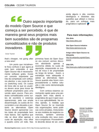 COLUNA · CEZAR TAURION
|22
that’s cheaper, not going after
a new area”.
Um ponto que inicialmen-
te ficou confuso e que agora já
está bem entendido é que
Open Source não é necessaria-
mente software grátis. Existe
um conceito importante por
trás da competição com softwa-
res abertos: o seu custo de tro-
ca (switching cost). Os custos
de troca são os que os usuári-
os devem arcar para trocar de
software proprietário para uma
versão open source. Para pro-
dutos comoditizados como sui-
tes de escritório e sistemas
operacionais, pela sua ampla
disseminação, os custos de tro-
ca tendem a ser elevados e por-
tanto as alternativas Open
Source devem apresentar cus-
tos totais de propriedade bem
mais baixos. Isto significa que
não se deve olhar apenas o
custo de aquisição, mas olhar
o quadro como um todo. Nas
primeiras fases do Open Sour-
ce era comum vermos discur-
sos abordando apenas a
economia obtida no custo de
aquisição, esquecendo os cus-
tos de troca e de propriedade
ao longo do tempo. Assim, a
estratégia mais adequada é
adotar as alternativas Open
Souce quando elas forem com-
provadamente a melhor solu-
ção e não como demonstração
ideológica.
Com certeza estamos ca-
minhando rapido para uma per-
cepção bem mais aberta e
pragmática do que é open sour-
ce e sua aplicabilidade. Na mi-
nha opinião, à medida que
Open Source for se inserindo
nas organizações, tanto públi-
cas como privadas, misturando-
se aos modelos de negócios co-
merciais, também veremos
uma evolução dos seus even-
tos e congressos. Provavelmen-
te deverão deixar de ser, como
ainda alguns o são, eventos
ideológicos e distantes das
questões que afetam o merca-
do, para um enfoque mais
pragmático e aplicável.
Para mais informações:
Site db4o
http://www.db4o.com
Site Open Source Initiative
http://www.opensource.org
Artigo sobre Open Source na
Wikipédia
http://pt.wikipedia.org/wiki/Open
source
GNU GPL
http://www.gnu.org/licenses/gpl.html
CEZAR TAURION é
Gerente de Novas
Tecnologias da IBM
Brasil.
Seu blog está
disponível em
www.ibm.com/develo
perworks/blogs/page/
ctaurion
Revista Espírito Livre | Janeiro 2010 | http://revista.espiritolivre.org
Outro aspecto importante
do modelo Open Source e que
começa a ser percebido, é que de
maneira geral seus projetos mais
bem sucedidos são de programas
comoditizados e não de produtos
inovadores.
Cezar Taurion
 