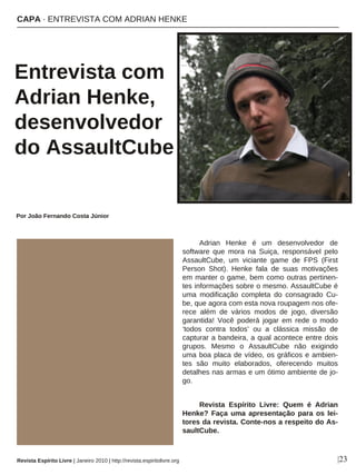 Adrian Henke é um desenvolvedor de
software que mora na Suiça, responsável pelo
AssaultCube, um viciante game de FPS (First
Person Shot). Henke fala de suas motivações
em manter o game, bem como outras pertinen-
tes informações sobre o mesmo. AssaultCube é
uma modificação completa do consagrado Cu-
be, que agora com esta nova roupagem nos ofe-
rece além de vários modos de jogo, diversão
garantida! Você poderá jogar em rede o modo
‘todos contra todos’ ou a clássica missão de
capturar a bandeira, a qual acontece entre dois
grupos. Mesmo o AssaultCube não exigindo
uma boa placa de vídeo, os gráficos e ambien-
tes são muito elaborados, oferecendo muitos
detalhes nas armas e um ótimo ambiente de jo-
go.
Revista Espírito Livre: Quem é Adrian
Henke? Faça uma apresentação para os lei-
tores da revista. Conte-nos a respeito do As-
saultCube.
CAPA · ENTREVISTA COM ADRIAN HENKE
Entrevista com
Adrian Henke,
desenvolvedor
do AssaultCube
Por João Fernando Costa Júnior
Revista Espírito Livre | Janeiro 2010 | http://revista.espiritolivre.org |23
 