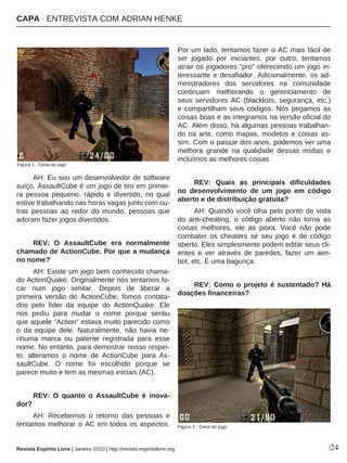 |24
AH: Eu sou um desenvolvedor de software
suíço. AssaultCube é um jogo de tiro em primei-
ra pessoa pequeno, rápido e divertido, no qual
estive trabalhando nas horas vagas junto com ou-
tras pessoas ao redor do mundo, pessoas que
adoram fazer jogos divertidos.
REV: O AssaultCube era normalmente
chamado de ActionCube. Por que a mudança
no nome?
AH: Existe um jogo bem conhecido chama-
do ActionQuake. Originalmente nós tentamos fo-
car num jogo similar. Depois de liberar a
primeira versão do ActionCube, fomos contata-
dos pelo líder da equipe do ActionQuake. Ele
nos pediu para mudar o nome porque sentiu
que aquele "Action" estava muito parecido como
o da equipe dele. Naturalmente, não havia ne-
nhuma marca ou patente registrada para esse
nome. No entanto, para demostrar nosso respei-
to, alteramos o nome de ActionCube para As-
saultCube. O nome foi escolhido porque se
parece muito e tem as mesmas iniciais (AC).
REV: O quanto o AssaultCube é inova-
dor?
AH: Recebemos o retorno das pessoas e
tentamos melhorar o AC em todos os aspectos.
Por um lado, tentamos fazer o AC mais fácil de
ser jogado por iniciantes, por outro, tentamos
atrair os jogadores "pro" oferecendo um jogo in-
teressante e desafiador. Adicionalmente, os ad-
ministradores dos servidores na comunidade
continuam melhorando o gerenciamento de
seus servidores AC (blacklists, segurança, etc.)
e compartilham seus códigos. Nós pegamos as
coisas boas e as integramos na versão oficial do
AC. Além disso, há algumas pessoas trabalhan-
do na arte, como mapas, modelos e coisas as-
sim. Com o passar dos anos, podemos ver uma
melhora grande na qualidade dessas mídias e
incluímos as melhores coisas.
REV: Quais as principais dificuldades
no desenvolvimento de um jogo em código
aberto e de distribuição gratuita?
AH: Quando você olha pelo ponto de vista
do anti-cheating, o código aberto não torna as
coisas melhores, ele as piora. Você não pode
combater os cheaters se seu jogo é de código
aberto. Eles simplesmente podem editar seus cli-
entes e ver através de paredes, fazer um aim-
bot, etc. É uma bagunça.
REV: Como o projeto é sustentado? Há
doações financeiras?
Figura 1 - Cena do jogo
Figura 2 - Cena do jogo
Revista Espírito Livre | Janeiro 2010 | http://revista.espiritolivre.org
CAPA · ENTREVISTA COM ADRIAN HENKE
 