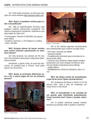 |25
AH: Você pode encontrar um link para doa-
ções em nosso website http://assault.cubers.net.
REV: Qual é o hardware mínimo para ro-
dar o AssaultCube?
AH.: São as especificações mínimas mais
qualquer sistema operacional compatível. Por
sistema operacional compatível, entenda-se que
seja capaz de rodar com:
* Processador: Pentium III 500 Mhz (ou equiva-
lente AMD).
* Graficos: GeForce 1 / ATi Radeon ou melhor.
* Ram: 192 MB
REV: Existem planos de lançar versões
para outros sistemas operacionais ou siste-
mas móveis?
AH: Nós focamos nos clientes de PC low-
end, não há planos para portar o jogo para dispo-
sitivos móveis.
Entretanto, o game Cube, do qual nós deri-
vamos, foi portado para o iPhone. Você pode
querer ver como ficou.
REV: Quais as principais diferenças en-
tre o AC e outros jogos de tiro em primeira
pessoa?
AH: O AC oferece algumas características
bem interessantes que o fazem um jogo único:
- FPS total, somente em 40MB
- Resposta rápida
- Pesadamente otimizado para conexões de in-
ternet lentas (56k)
- Construa seus próprios mapas (game worlds)
juntamente com seus amigos na internet, atra-
vés da edição cooperativa (coop editing).
- código aberto
- Multiplataforma: Roda em Windows, Mac e Li-
nux
REV: Na última versão do AssaultCube,
o que há de novo? Quais características?
AH: Acabamos de liberar o Patch v1.0.4 há
poucos dias. Veja a lista de mudanças em
nosso forum e site oficial.
REV: O AssaultCube é um exemplo de
um grande jogo distribuído gratuitamente.
Como funciona isso? Como o projeto sobre-
vive?
AH: O projeto sobrevive porque existem
pessoas que gostam dele e ajudam a mantê-lo.
Figura 3 - Cena do jogo
Revista Espírito Livre | Janeiro 2010 | http://revista.espiritolivre.org
Figura 4 - Cena do jogo
CAPA · ENTREVISTA COM ADRIAN HENKE
 