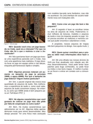 REV: Quando você criou um jogo basea-
do no Cube, qual era a intenção? Por que no
Cube não foi o que o motivou a criar o As-
saultcube?
AH: Nós queríamos fazer um jogo que tives-
se uma experiência parecida com o Cube, mas
com uma aparência mais realística. O jogo deve-
ria focar no jogo em equipe online e nas táticas,
enquanto permanecesse rápido e simples.
REV: Algumas pessoas notaram um au-
mento no tamanho do jogo (a princípio
19MB, e agora 40MB). Por que o tamanho do
jogo dobrou? Algum motivo particular?
AH: Sim, o pacote original não incluía essa
quantidade de arquivos de áudio. Nós melhora-
mos a experiência de áudio e, como você sabe,
arquivos de áudio consomem espaço. No entan-
to, eu acho que 40MB ainda é bem pequeno pa-
ra um "full blown FPS" ;)
REV: Há alguma característica que você
gostaria de colocar no jogo mas não pôde
por falta de cooperação ou outra razão?
AH: Bem, Há muitas características que
adoraríamos ver no AC. Algumas delas apenas
demoram muito para serem desenvolvidas. Meu
desejo pessoal: Ter uma física mais avançada
com modelos low-poly seria fantástico, mas não
vai acontecer. Ou uma interface de usuário total-
mente nova com traduções i18n.
REV: Como criar um jogo tão bom e tão
pequeno?
AH: O segredo é fazer as escolhas certas
na área de arquivos de mídia. Poderíamos in-
cluir milhares de texturas, modelos e arquivos
de áudio e isso iria impactar pesado no jogo. Vo-
cê precisa escolher as melhores e menores coi-
sas que puder encontrar e abandonar o resto.
A propósito, nossos arquivos de mapas
são bem pequenos no design. Isso ajuda muito :)
REV: Quem quiser contribuir para o pro-
jeto ou obter mais informações deve fazer o
quê?
AH: Dê uma olhada nas nossas árvores do
SVN pra ficar atualizado com relação aos últi-
mos desenvolvimentos. Você pode tentar fazer
patches para bugs conhecidos, ou pode focar
na mídia e criar bons mapas. O melhor é juntar-
se ao forum e entrar em contato com a comuni-
dade.
|26
Figura 5 - Cena do jogo
Revista Espírito Livre | Janeiro 2010 | http://revista.espiritolivre.org
CAPA · ENTREVISTA COM ADRIAN HENKE
Figura 6 - Cena do jogo
 