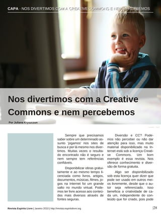 Sempre que precisamos
saber sobre um determinado as-
sunto 'jogamos' nos sites de
busca e por lá mesmo nos diver-
timos. Muitas vezes o resulta-
do encontrado não é seguro e
nem sempre tem referências
confiáveis.
Disponibilizar obras gratui-
tamente e ao mesmo tempo li-
cenciada como livros, artigos,
documentos, músicas, filmes, jo-
gos na Internet foi um grande
salto no mundo virtual. Pode-
mos ter livre acesso aos conteú-
dos mais diversos através de
fontes seguras.
Diversão e CC? Pode-
mos não perceber ou não dar
atenção para isso, mas muito
material disponibilizado na In-
ternet está sob a licença Creati-
ve Commons. Um bom
exemplo é essa revista. Nos
oferece conhecimento e diver-
são de forma gratuita.
Algo ser disponibilizado
sob esta licença quer dizer que
pode ser usado em outros mei-
os livremente, desde que o au-
tor seja referenciado. Isso
beneficia a criatividade de ca-
da um, independente do con-
teúdo que for criado, pois pode
|28
bmfcker - Flickr
Revista Espírito Livre | Janeiro 2010 | http://revista.espiritolivre.org
CCAAPPAA ·· NNOOSS DDIIVVEERRTTIIMMOOSS CCOOMM AA CCRREEAATTIIVVEE CCOOMMMMOONNSS EE NNEEMM PPEERRCCEEBBEEMMOOSS
Nos divertimos com a Creative
Commons e nem percebemos
Por Juliana Kryszczun
 