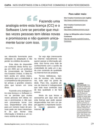 |29
ser oferecido livremente para
utilização ou adaptação e não
perder os créditos da autoria.
Esta ideia de disponibili-
zar conteúdo desta forma sur-
giu em 2001 por um professor
da Universidade de Stanford
nos Estados Unidos. A ideia foi
bem aceita em vários meios,
mostrando que a criatividade e
a competência não precisam es-
tar presas a grandes corpora-
ções que lucram em cima
disso.
Fazendo uma analogia en-
tre esta licença e o Software Li-
vre se percebe que muitas
vezes pessoas tem ideias no-
vas e promissoras e não que-
rem unicamente lucrar com
isso. Disponibilizar uma ideia
para um número maior de pes-
soas pode ser mais interessan-
te do que fechar esta
informação e limitá-la a um nú-
mero restrito de acessos.
Se vejo algo interessante
na Internet naturalmente vou
querer passar a informação adi-
ante. Isso forma uma rede de
conhecimento com o auxílio da
criatividade de cada um e aju-
da criar conteúdo de qualidade
na Internet livre de pirataria.
Temos bibliotecas, ban-
cas de revistas, cds, locado-
ras, tudo aqui na ponta do
dedo. Para nós, usuários ati-
vos da Internet é indispensável
que todo esse conteúdo seja
de boa qualidade e de fácil
acesso.
Muito do que lemos e
acessamos por aqui está sob
esta licença que pode passar
despercebida mas tem um pa-
pel gigante e importante duran-
te nossos passeios pela
Internet.
Fazendo uma
analogia entre esta licença (CC) e o
Software Livre se percebe que mui-
tas vezes pessoas tem ideias novas
e promissoras e não querem unica-
mente lucrar com isso.
Mônica Paz
Revista Espírito Livre | Janeiro 2010 | http://revista.espiritolivre.org
CCAAPPAA ·· NNOOSS DDIIVVEERRTTIIMMOOSS CCOOMM AA CCRREEAATTIIVVEE CCOOMMMMOONNSS EE NNEEMM PPEERRCCEEBBEEMMOOSS
Site Creative Commons [em inglês]
http://www.creativecommons.org
Site Creative Commons [em
português]
http://www.creativecommons.org.br
Artigo na Wikipédia sobre Creative
Commons
http://pt.wikipedia.org/wiki/Creative_
Commons
Para saber mais:
JULIANA
KRYSZCZUN é ba-
charel em Sistemas
de Informação, pós-
graduada em Enge-
nharia de Software
com Ênfase em
Software Livre, certi-
ficada em teste pela
ISTQB. Atualmente
trabalha como analis-
ta de teste. Gosta e
admira a forma co-
mo o software livre é
feito. Depois que co-
nheceu GNU/Linux
nunca mais largou e
incentiva pessoas a
experimentarem tam-
bém. Nas horas va-
gas aprende Python
e escuta música.
 