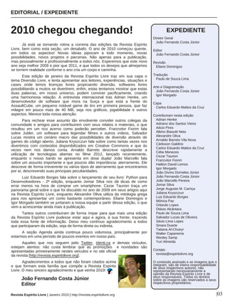 Já está se tornando rotina a correria das edições da Revista Espírito
Livre, bem como esta seção, um desabafo. O ano de 2010 começou quente,
em todos os aspectos! Novas ideias pipocam a todo momento, novas
possibilidades, novos projetos e parcerias. Não apenas para a publicação,
mas pessoalmente e profissionalmente a todos nós. Esperemos que este novo
ano seja melhor 2009 e pior que 2011, e que todos os desejos que almejamos
se tornem realidade conforme o ano cria um corpo e caminha.
Esta edição de janeiro da Revista Espírito Livre traz em sua capa o
tema Diversão Livre, e tenta apresentar aos leitores, experiências, situações e
cases onde temos licenças livres propiciando diversão, softwares livres
possibilitando a muitos se divertirem, enfim, estas tentamos mostrar que estas
duas palavras, em nosso universo, podem conviver pacificamente, criando
uma harmoniosa relação. A entrevista internacional tras Adrian Henke, um
desenvolvedor de software que mora na Suiça e que está a frente do
AssaultCube, um pequeno notável game de tiro em primeira pessoa, que faz
milagre em pouco mais de 40 MB, seja nos gráficos, jogabilidade e outros
aspectos. Merece toda nossa atenção.
Para rechear esse assunto tão envolvente convidei outros colegas da
comunidade e amigos para contribuirem com seus relatos e materiais, o que
resultou em um rico acervo como poderão perceber. Franzvitor Fiorim fala
sobre Jubler, um software para legendar filmes e outros vídeos, Salvador
Lucas mostra um cenário macro das possibilidades de diversão através de
games de código aberto, Juliana Kryszczun fala sobre como tantas vezes nos
divertimos com conteúdos disponibilizados em Creative Commons e que às
vezes nem nos damos conta. Arnaldo Barreto descreve rapidamente a
utilização de tecnologias abertas no filme 2012, lançado recentemente,
enquanto o nosso bardo se apresenta em dose dupla! João Marcello fala
sobre um assunto importante e que poucos dão importância: aterramento. Ele
descreve de forma irreverente os vários tipos de aterramento que encontramos
por aí, descrevendo suas principais peculiaridades.
Luiz Eduardo Borges fala sobre o lançamento de seu livro: Python para
Desenvolvedores - 2ª edição, enquanto Jomar Silva nos dá dicas de como
errar menos na hora de comprar um smartphone. Cezar Taurion traça um
panorama geral sobre o que foi discutido no ano de 2009 em seus artigos aqui
na Revista Espírito Livre, enquanto Alexandre Oliva utiliza da mitologia grega
para nos apresentar um conto bastante contemporâneo. Eliane Domingos e
Igor Morgado também se juntaram a nossa equipe a partir dessa edição, o que
vem a acrescentar ainda mais à publicação.
Tantos outros contribuíram de forma ímpar para que mais uma edição
da Revista Espírito Livre pudesse estar aqui e agora, à sua frente, trazendo
toda essa fonte de informação. Deixo meu contínuo agradecimento a todos
que participaram da edição, seja de forma direta ou indireta.
A seção Agenda ainda continua pouco volumosa, principalmente por
estarmos em uma período de poucos eventos em nosso país.
Aqueles que nos seguem pelo Twitter, Identi.ca e demais veículos,
estejam atentos: não custa lembrar que as promoções e novidades são
apresentadas primeiramente nestes veículos e no site oficial
da revista [http://revista.espiritolivre.org].
Agradecimentos a todos que não foram citados acima
e que formam esta família que compõe a Revista Espírito
Livre. O meu sincero agradecimento e que venha 2010!
EDITORIAL / EXPEDIENTE
2010 chegou chegando!
Revista Espírito Livre | Janeiro 2010 | http://revista.espiritolivre.org |03
João Fernando Costa Júnior
Editor
EXPEDIENTE
Diretor Geral
João Fernando Costa Júnior
Editor
João Fernando Costa Júnior
Revisão
Eliane Domingos
Tradução
Paulo de Souza Lima
Arte e Diagramação
João Fernando Costa Júnior
Igor Morgado
Capa
Carlos Eduardo Mattos da Cruz
Contribuiram nesta edição
Adrian Henke
Adriano dos Santos Vieira
Aécio Pires
Albino Biasutti Neto
Alexandre Oliva
Arnaldo Barreto Vila Nova
Cárlisson Galdino
Carlos Eduardo Mattos da Cruz
Célia Menezes
Cezar Taurion
Franzvitor Fiorim
Hailton David Lemos
Igor Morgado
João Divino Dorneles Júnior
João Fernando Costa Júnior
João Marcello Pereira
Jomar Silva
Jorge Augusto M. Carriça
Juliana Kryszczun
Luiz Eduardo Borges
Mônica Paz
Orlando Lopes
Otávio Alcântara
Paulo de Souza Lima
Salvador Lucas de Oliveira
Sávio Lima Lopes
Sinara Duarte
Tatiana Al-Chueyr
Walter Capanema
Wesley Samp
Yuri Almeida
Contato
revista@espiritolivre.org
O conteúdo assinado e as imagens que o
integram, são de inteira responsabilidade
de seus respectivos autores, não
representando necessariamente a
opinião da Revista Espírito Livre e de
seus responsáveis. Todos os direitos
sobre as imagens são reservados a seus
respectivos proprietários.
 