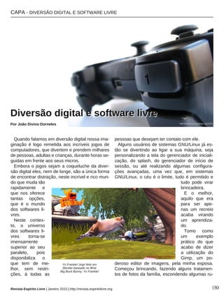 CAPA · DIVERSÃO DIGITAL E SOFTWARE LIVRE
Revista Espírito Livre | Janeiro 2010 | http://revista.espiritolivre.org |30
Quando falamos em diversão digital nossa ima-
ginação é logo remetida aos incríveis jogos de
computadores, que divertem e prendem milhares
de pessoas, adultas e crianças, durante horas se-
guidas em frente aos seus micros.
Embora o jogos sejam a coqueluche da diver-
são digital eles, nem de longe, são a única forma
de encontrar distração, neste incrível e rico mun-
do que muda tão
rapidamente e
que nos oferece
tantas opções,
que é o mundo
dos softwares li-
vres.
Neste contex-
to, o universo
dos softwares li-
vres torna-se
imensamente
superior ao seu
paralelo, pois
disponibiliza o
que tem de me-
lhor, sem restri-
ções, à todas as
pessoas que desejam ter contato com ele.
Alguns usuários de sistemas GNU/Linux já es-
tão se divertindo ao ligar a sua máquina, seja
personalizando a tela do gerenciador de iniciali-
zação, do splash, do gerenciador de início de
sessão, ou até realizando algumas configura-
ções avançadas, uma vez que, em sistemas
GNU/Linux, o céu é o limite, tudo é permitido e
tudo pode virar
brincadeira.
E o melhor,
aquilo que era
para ser ape-
nas um recreio
acaba virando
um aprendiza-
do.
Tomo como
um exemplo
prático do que
acabo de dizer
a utilização do
Gimp, um po-
deroso editor de imagens, pela minha esposa.
Começou brincando, fazendo alguns tratamen-
tos de fotos da família, escondendo algumas ru-
DDiivveerrssããoo ddiiggiittaall ee ssooffttwwaarree lliivvrree
Por João Divino Dorneles
Yo Frankie! Jogo feito em
blender baseado no filme
Big Buck Bunny, Yo Frankie!
http://www.sxc.hu/photo/1010241
 