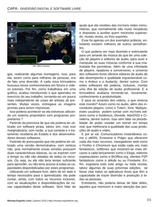 CAPA · DIVERSÃO DIGITAL E SOFTWARE LIVRE
Revista Espírito Livre | Janeiro 2010 | http://revista.espiritolivre.org |31
gas, realizando algumas montagens. Isso, para
ela, assim como para milhares de pessoas, era
de fato uma diversão. À cada nova brincadeira
buscava novos conhecimentos em fóruns e víde-
os tutoriais. Por fim, como trabalhava em uma
gráfica, acabou introduzindo o que aprendeu no
exercício do seu trabalho, tornando-se um pouco
mais independente do corpo de artistas ali pre-
sentes. Muitas vezes, entregava as imagens
prontas para serem impressas.
Isso poderia acontecer se ela estivesse utilizan-
do um sistema proprietário com programas pro-
prietários ?
Partindo da premissa de que ela poderia ter uti-
lizado um software pirata, talvez sim, mas isso
marginalizaria, com razão, a sua conduta e o tra-
tamento receberia do Estado e dos desenvolve-
dores desses softwares.
Partindo do pressuposto que ela poderia ter uti-
lizado uma versão demonstrativa, com certeza
não, pois normalmente essas versões possuem
duas características básicas, ou se expiram com
o tempo ou não são dotadas de todos os recur-
sos. Ou seja, ou ela não teria tempo suficiente
para aprender, ou não teria acesso à todas as ca-
pacidades disponibilizadas por estes programas.
Utilizando um software livre, além de ter todo o
tempo necessário para o aprendizado, ela pode
contar, ainda, com todos os recursos inclusive,
com as atualizações e disponibilizações de no-
vas capacidades deste software. Sem falar da
ajuda que ela recebeu das incríveis redes comu-
nitárias, que normalmente são muito receptivas
e dispostas a auxiliar quem necessita superan-
do, muitas vezes, os frios suportes.
Esse foi apenas um dos exemplos práticos, en-
tretanto existem milhares de outros semelhan-
tes.
O que poderia ser mais divertido e estimulante
para um amante da música do que ter uma cole-
ção de players e editores de áudio, para ouvir e
manipular as suas músicas conforme a sua cria-
tividade lhe permitisse. Além de uma infinidade
de players, ripadores e conversores, o universo
dos softwares livres oferece editores de áudio de
alto desempenho e qualidade inquestionável co-
mo o Ardour e o Audacity, dentre outros. Com
estes softwares ele poderia, inclusive, montar
uma ilha de edição de áudio profissional. E a
brincadeira acabaria tornando-se, novamente,
conhecimento e produtividade.
E para os amantes dos vídeos, o que reserva
este mundo? Assim como no áudio, além dos in-
contáveis players, como o Totem, Xine, Mplayer,
estes usuários podem contar com incríveis edi-
tores como o Avidemux, Devede, ManDVD e Ci-
nelerra, dentre outros. Isso sem falar na possibi-
lidade de poder instalar um kernel em tempo
real, que melhoraria a qualidade das suas produ-
ções de áudio e vídeo.
E por aí vai. Comunicadores instantâneos co-
mo o aMSN, Emesene e Pidgin que oferecem
cada dia mais recursos, navegadores web como
o Firefox e Chromium que estão cada vez mais
fantásticos, softfones que mostram-se mais efi-
cazes à cada lançamento como o Ekiga, editores
espetaculares como o BrOffice.org, clientes P2P
fantásticos como o aMule ou ou Frostwire. En-
fim, esgotaria todo este artigo ou toda revista,
talvez algumas de suas próximas edições, se
fosse citar todos os aplicativos livres que têm a
capacidade de trazer diversão e produção à to-
das as pessoas.
Entretanto, não poderia deixar de falar deles,
aqueles que merecem a maior atenção das pes-
Ufo: Alien invasion
 