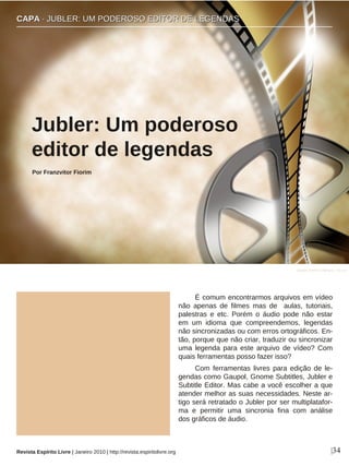 É comum encontrarmos arquivos em vídeo
não apenas de filmes mas de aulas, tutoriais,
palestras e etc. Porém o áudio pode não estar
em um idioma que compreendemos, legendas
não sincronizadas ou com erros ortográficos. En-
tão, porque que não criar, traduzir ou sincronizar
uma legenda para este arquivo de vídeo? Com
quais ferramentas posso fazer isso?
Com ferramentas livres para edição de le-
gendas como Gaupol, Gnome Subtitles, Jubler e
Subtitle Editor. Mas cabe a você escolher a que
atender melhor as suas necessidades. Neste ar-
tigo será retratado o Jubler por ser multiplatafor-
ma e permitir uma sincronia fina com análise
dos gráficos de áudio.
Jubler: Um poderoso
editor de legendas
Por Franzvitor Fiorim
|34Revista Espírito Livre | Janeiro 2010 | http://revista.espiritolivre.org
CCAAPPAA ·· JJUUBBLLEERR:: UUMM PPOODDEERROOSSOO EEDDIITTOORR DDEE LLEEGGEENNDDAASS
Jasper Greek Golangco - sxc.hu
 