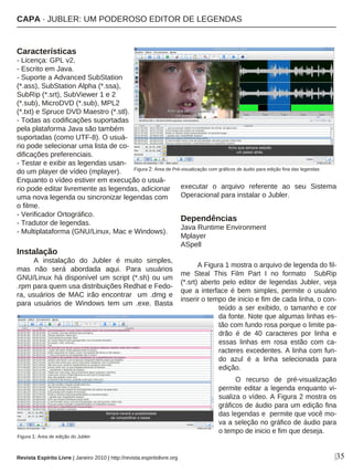 Características
- Licença: GPL v2.
- Escrito em Java.
- Suporte a Advanced SubStation
(*.ass), SubStation Alpha (*.ssa),
SubRip (*.srt), SubViewer 1 e 2
(*.sub), MicroDVD (*.sub), MPL2
(*.txt) e Spruce DVD Maestro (*.stl).
- Todas as codificações suportadas
pela plataforma Java são também
suportadas (como UTF-8). O usuá-
rio pode selecionar uma lista de co-
dificações preferenciais.
- Testar e exibir as legendas usan-
do um player de vídeo (mplayer).
Enquanto o vídeo estiver em execução o usuá-
rio pode editar livremente as legendas, adicionar
uma nova legenda ou sincronizar legendas com
o filme.
- Verificador Ortográfico.
- Tradutor de legendas.
- Multiplataforma (GNU/Linux, Mac e Windows).
Instalação
A instalação do Jubler é muito simples,
mas não será abordada aqui. Para usuários
GNU/Linux há disponível um script (*.sh) ou um
.rpm para quem usa distribuições Redhat e Fedo-
ra, usuários de MAC irão encontrar um .dmg e
para usuários de Windows tem um .exe. Basta
executar o arquivo referente ao seu Sistema
Operacional para instalar o Jubler.
Dependências
Java Runtime Environment
Mplayer
ASpell
A Figura 1 mostra o arquivo de legenda do fil-
me Steal This Film Part I no formato SubRip
(*.srt) aberto pelo editor de legendas Jubler, veja
que a interface é bem simples, permite o usuário
inserir o tempo de inicio e fim de cada linha, o con-
teúdo a ser exibido, o tamanho e cor
da fonte. Note que algumas linhas es-
tão com fundo rosa porque o limite pa-
drão é de 40 caracteres por linha e
essas linhas em rosa estão com ca-
racteres excedentes. A linha com fun-
do azul é a linha selecionada para
edição.
O recurso de pré-visualização
permite editar a legenda enquanto vi-
sualiza o vídeo. A Figura 2 mostra os
gráficos de áudio para um edição fina
das legendas e permite que você mo-
va a seleção no gráfico de áudio para
o tempo de inicio e fim que deseja.
|35Revista Espírito Livre | Janeiro 2010 | http://revista.espiritolivre.org
Figura 1: Área de edição do Jubler
Figura 2: Área de Pré-visualização com gráficos de áudio para edição fina das legendas
CAPA · JUBLER: UM PODEROSO EDITOR DE LEGENDAS
 