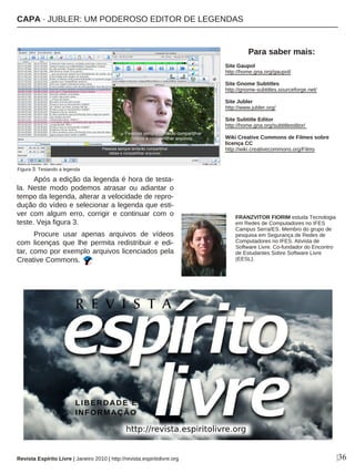 Após a edição da legenda é hora de testa-
la. Neste modo podemos atrasar ou adiantar o
tempo da legenda, alterar a velocidade de repro-
dução do vídeo e selecionar a legenda que esti-
ver com algum erro, corrigir e continuar com o
teste. Veja figura 3.
Procure usar apenas arquivos de vídeos
com licenças que lhe permita redistribuir e edi-
tar, como por exemplo arquivos licenciados pela
Creative Commons.
|36
Site Gaupol
http://home.gna.org/gaupol/
Site Gnome Subtitles
http://gnome-subtitles.sourceforge.net/
Site Jubler
http://www.jubler.org/
Site Subtitle Editor
http://home.gna.org/subtitleeditor/
Wiki Creative Commons de Filmes sobre
licença CC
http://wiki.creativecommons.org/Films
FRANZVITOR FIORIM estuda Tecnologia
em Redes de Computadores no IFES
Campus Serra/ES. Membro do grupo de
pesquisa em Segurança de Redes de
Computadores no IFES. Ativista de
Software Livre. Co-fundador do Encontro
de Estudantes Sobre Software Livre
(EESL).
Para saber mais:
Revista Espírito Livre | Janeiro 2010 | http://revista.espiritolivre.org
Figura 3: Testando a legenda
CAPA · JUBLER: UM PODEROSO EDITOR DE LEGENDAS
 