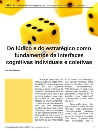 A edição deste mês põe
em discussão uma noção de “di-
versão livre”, e antes de pensar-
mos no que podemos
considerar como o domínio da
“diversão”, certamente devere-
mos nos preocupar com o que
se possa traduzir como exten-
são da idéia de “livre”, quando
aplicada ao universo tecnológi-
co. Uma vez que não seria pos-
sível fazer uma abordagem
razoável das duas noções num
único artigo, vamos nos conten-
tar por enquanto apenas com a
observação de que o termo “li-
vre”, em contextos tecnológi-
cos como os das “sociedades
e economias de informação”,
não significa “gratuito”; antes,
pretende significar “não-condi-
cionado”, “não-determinado”,
“não-dominado”. E essa é uma
diferença que transforma com-
pletamente a potência de ex-
pressões como “mídia livre”,
“software livre” e, claro, “diver-
são livre”.
Certo, então. Nosso obje-
tivo é cercar a noção de uma
“diversão” “não-condicionada”,
“não-determinada”, “não-domi-
nada”... mas por quem? Se
queremos chegar a uma diver-
são “aberta”, é porque esta-
mos preocupados com o
Por Orlando Lopes
|37
Agata Urbaniak - sxc.hu
Revista Espírito Livre | Janeiro 2010 | http://revista.espiritolivre.org
CCAAPPAA ·· DDoo llúúddiiccoo ee ddoo eessttrraattééggiiccoo ccoommoo ffuunnddaammeennttooss ddee iinntteerrffaacceess ccooggnniittiivvaass......
Do lúdico e do estratégico como
fundamentos de interfaces
cognitivas individuais e coletivas
 