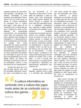 |38
suposto domínio de uma diver-
são “fechada”, “controlada”, “ori-
entada”, “formatada”. E como
alcançar essa distinção? Come-
cemos com um bom recuo no
tempo. A "cultura informática"
se confunde com a "cultura
dos jogos" muito antes de se
confundir com a "cultura dos ga-
mes". Explico-me: entre os fun-
dadores da computação
encontramos um personagem
como John von Neumann, que
entre cálculos para bombas de
hidrogênio e o desenvolvimen-
to de fundamentos da informáti-
ca, propôs uma teoria
específica dos jogos ocorrendo
em ambientes econômicos. As-
sim, antes de formar o ramo de
entretenimento, os jogos de cer-
ta forma participam da gênese
da informática a partir de uma
face sua identificada com a rea-
lidade (afinal, ao menos em
princípio, a economia é uma coi-
sa verdadeira, certo?), e isso
não deixa de ser supreendente.
A partir dos anos 50, a no-
ção de jogo ganha uma aura
de seriedade altamente marca-
da, pois a vinculação ao cam-
po da Economia (o "e"
maiúsculo é para frisar a serie-
dade da aplicação...) abriu as
portas para uma associação
que ainda parece distante do
senso comum a respeito de
uma coisa tão importante quan-
to a realidade. Lembremos
que, seguindo a lógica platôni-
ca da busca da verdade, o pen-
samento ocidental
acostumou-se a pensar para en-
contrar uma verdade, chegan-
do-se ao ponto em que só se
poderia pensar a verdade de
forma séria, ou que só se pode-
ria pensar seriamente quando
se considerasse a procura da
verdade. Assim, se não se po-
dia brincar com as coisas séri-
as, as brincadeiras - e entre
elas os jogos - passaram a ser
vistas como coisas para nos dis-
tanciar do contato com a reali-
dade - e com o mundo que
esta enforma: e os jogos foram-
se reduzindo a diversões, en-
tretenimentos, profissões, mer-
cadorias etc.
Apenas para fazer o con-
traponto, vejamos como o jogo
e a diversão são abordados
num outro campo de aplica-
ção. Na educação, por exem-
plo, tende-se a pensar
sobretudo no princípio do lúdi-
co (todo jogo tem por princípio
um fundamento de prazer - ou
sofrimento, dirão os irônicos),
a relação entre a oferta de um
estímulo e sua participação nu-
ma formação cognitiva, um ga-
nho operatório num processo
qualquer em que o estudante
esteja tentando aprender. Já
na economia, desde o início o
foco ou base para o desenvolvi-
mento de modelos prioriza a
superposição de ações (as jo-
gadas) num contexto de intera-
ção (as partidas, os
campeonatos etc.) no qual se-
ja possível aos jogadores to-
mar decisões e assumir
estratégias que lhes permitam
os melhores desempenhos, o
que não significa necessaria-
mente "ganhar". Se na educa-
ção, o foco se forma em torno
do sujeito que joga, na econo-
mia a atenção recai sobre as
formas segundo as quais um
jogo pode ser jogado, ou seja,
propõem-se dois meios distin-
tos para se alcançarem os
mesmos fins.
Mas o que é um jogo, afi-
nal de contas, e como essa mo-
dalidade de computação pode
abrir horizontes para novos pro-
dutos e estratégias do setor de
relacionamentos mediados por
tecnologia de informação e
gestão de conteúdos? Veja-
mos, então: na educação, tra-
balhamos a partir da
necessidade de atrair e manter
A cultura informática se
confunde com a cultura dos jogos
muito antes de se confundir com a
cultura dos games...
Orlando Lopes
Revista Espírito Livre | Janeiro 2010 | http://revista.espiritolivre.org
CAPA · Do lúdico e do estratégico como fundamentos de interfaces cognitivas...
 