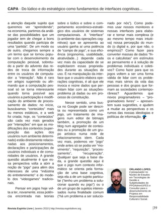 |39
a atenção daquele sujeito que
queremos ver “aprendendo”;
na economia, partimos da análi-
se das possibilidades que um
jogador tem de chegar a bons
resultados quando participa de
uma “partida”. De um modo ou
de outro, chegamos sempre a
um termo que se tornou popu-
lar com o desenvolvimento da
computação pessoal, sobretu-
do a partir do advento das re-
des de troca de informação
entre os usuários de computa-
dor: a “interação”. Não é raro
ver artigos sugerindo ou afir-
mando que a computação pes-
soal só se torna interessante
quando torna possível aos
usuários a participação e modifi-
cação do ambiente de proces-
samento de dados: no início,
buscávamos “conteúdos” mais
ou menos estáticos, e a web
foi criada; hoje, os “conteúdos”
são cada vez mais gerados
por “interações” em que as mo-
dificações dos contextos (super-
posição das ações dos
usuários num ambiente determi-
nado) estão diretamente relacio-
nadas aos posicionamentos,
declarações e participações de
usuários individuais e de comu-
nidades de usuários. A grande
questão atualmente é que es-
sa perspectiva volta a abrir a
noção de “jogo” para além dos
interesses de uma “indústria
do entretenimento” e do mode-
lo dos “videogames” tradicio-
nais.
Pensar em jogos hoje vol-
ta a ter, novamente, essa potên-
cia encontrada nas teorias
sobre o lúdico e sobre o com-
portamento econômico-estraté-
gico dos usuários de sistemas
computacionais. A “interface”
(o ambiente das operações cog-
nitivas) que se apresenta ao
usuário ganha aí uma potência
de “campo de jogo”, e sua efici-
ência (ergonomia, usabilidade,
atratividade...) depende cada
vez mais da capacidade de se
explicitarem essas proprieda-
des durante as situações de
uso. É na manipulação da inter-
face que o usuário elabora ope-
rações cognitivas, é ali que ele
invoca e reúne dados que per-
mitam lidar com as situações-
problema já dadas ou em pro-
cesso de constituição.
Nesse sentido, uma bus-
ca no Google pode ser descri-
ta ou representada como um
jogo, um tratamento de ima-
gens num editor de bitmaps
também, a promoção de um
blog num agregador de conteú-
dos ou a promoção de um gru-
po artístico numa rede de
relacionamentos idem. Cada
vez mais, podemos ver “jogo”
onde antes só se podia ver “mo-
vimento”, “requisição”, “proces-
samento”, “recuperação”.
Qualquer que seja a base da-
da, a grande questão aqui é
que o jogo num contexto infor-
mático se orienta pela forma-
ção de uma base cognitiva,
seja ela a de um sujeito particu-
lar (“tenho um problema a solu-
cionar quando eu jogo”) ou o
de um grupo de sujeitos interes-
sados numa finalidade comum
(“há um problema a ser solucio-
nado por nós”). Como pode-
mos usar nossos monitores e
nossas interfaces para elabo-
rar e tornar mais complexa (e
ao mesmo tempo mais intuiti-
va) nossa percepção do mun-
do (o digital e, por que não, o
empírico)? Como fazer para
converter massas de dados “fri-
os e calculistas” em estímulos
ao pensamento e à solução de
problemas individuais e coleti-
vos? Como fazer para que os
jogos voltem a ser uma forma
válida de lidar com os proble-
mas mais sérios da vida das
pessoas e dos grupos que for-
mam as sociedades contempo-
râneas? Aguardemos que
novos programadores – “pro-
gramadores livres” – apresen-
tem suas sugestões, e ajudem
a mudar as perspectivas e os
rumos das nossas ideologias e
políticas de informação.
Revista Espírito Livre | Janeiro 2010 | http://revista.espiritolivre.org
ORLANDO LOPES
é pesquisador no
Núcleo de Estudos
em Tecnologias de
Gestão e
Subjetividades do
PPGAdmin/UFES e
Consultor para o
desenvolvimento de
Projetos em
Responsabilidade
Cultural e Social.
CAPA · Do lúdico e do estratégico como fundamentos de interfaces cognitivas...
 