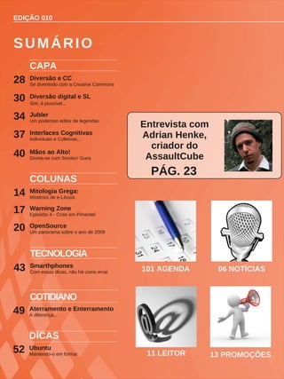 EDIÇÃO 010
CAPA
Diversão e CC
Se divertindo com a Creative Commons
28
COLUNAS
Mitologia Grega:
Mistérios de e-Lêusis
14
Warning Zone
Episódio 4 - Crise em Pimentel
17
OpenSource
Um panorama sobre o ano de 2009
20
SUMÁRIO
TECNOLOGIA
Smarthphones
Com essas dicas, não há como errar
43 101 AGENDA 06 NOTÍCIAS
Diversão digital e SL
Sim, é possível...
30
11 LEITOR 13 PROMOÇÕES
Entrevista com
Adrian Henke,
criador do
AssaultCube
PÁG. 23
COTIDIANO
Aterramento e Enterramento
A diferença...
49
Jubler
Um poderoso editor de legendas
34
Interfaces Cognitivas
Individuais e Coletivas...
37
Mãos ao Alto!
Divirta-se com Smokin' Guns
40
Ubuntu
Mantendo-o em forma!
52
DICAS
 
