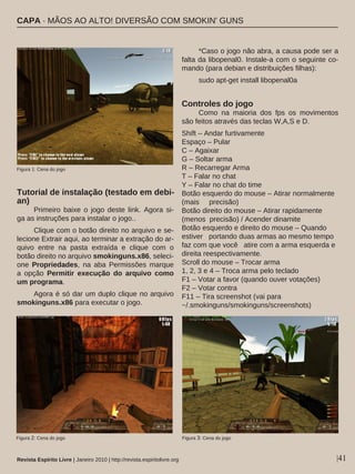 Tutorial de instalação (testado em debi-
an)
Primeiro baixe o jogo deste link. Agora si-
ga as instruções para instalar o jogo..
Clique com o botão direito no arquivo e se-
lecione Extrair aqui, ao terminar a extração do ar-
quivo entre na pasta extraída e clique com o
botão direito no arquivo smokinguns.x86, seleci-
one Propriedades, na aba Permissões marque
a opção Permitir execução do arquivo como
um programa.
Agora é só dar um duplo clique no arquivo
smokinguns.x86 para executar o jogo.
*Caso o jogo não abra, a causa pode ser a
falta da libopenal0. Instale-a com o seguinte co-
mando (para debian e distribuições filhas):
sudo apt-get install libopenal0a
Controles do jogo
Como na maioria dos fps os movimentos
são feitos através das teclas W,A,S e D.
Shift – Andar furtivamente
Espaço – Pular
C – Agaixar
G – Soltar arma
R – Recarregar Arma
T – Falar no chat
Y – Falar no chat do time
Botão esquerdo do mouse – Atirar normalmente
(mais precisão)
Botão direito do mouse – Atirar rapidamente
(menos precisão) / Acender dinamite
Botão esquerdo e direito do mouse – Quando
estiver portando duas armas ao mesmo tempo
faz com que você atire com a arma esquerda e
direita reespectivamente.
Scroll do mouse – Trocar arma
1, 2, 3 e 4 – Troca arma pelo teclado
F1 – Votar a favor (quando ouver votações)
F2 – Votar contra
F11 – Tira screenshot (vai para
~/.smokinguns/smokinguns/screenshots)
|41Revista Espírito Livre | Janeiro 2010 | http://revista.espiritolivre.org
Figura 1: Cena do jogo
Figura 2: Cena do jogo Figura 3: Cena do jogo
CAPA · MÃOS AO ALTO! DIVERSÃO COM SMOKIN' GUNS
 