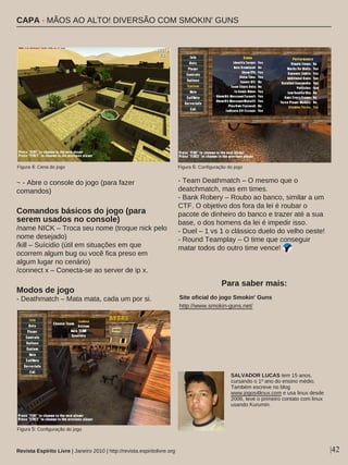 ~ - Abre o console do jogo (para fazer
comandos)
Comandos básicos do jogo (para
serem usados no console)
/name NICK – Troca seu nome (troque nick pelo
nome desejado)
/kill – Suícidio (útil em situações em que
ocorrem algum bug ou você fica preso em
algum lugar no cenário)
/connect x – Conecta-se ao server de ip x.
Modos de jogo
- Deathmatch – Mata mata, cada um por si.
- Team Deathmatch – O mesmo que o
deatchmatch, mas em times.
- Bank Robery – Roubo ao banco, similar a um
CTF. O objetivo dos fora da lei é roubar o
pacote de dinheiro do banco e trazer até a sua
base, o dos homens da lei é impedir isso.
- Duel – 1 vs 1 o clássico duelo do velho oeste!
- Round Teamplay – O time que conseguir
matar todos do outro time vence!
|42
Site oficial do jogo Smokin' Guns
http://www.smokin-guns.net/
SALVADOR LUCAS tem 15 anos,
cursando o 1º ano do ensino médio.
Também escreve no blog
www.jogos4linux.com e usa linux desde
2006, teve o primeiro contato com linux
usando Kurumin.
Para saber mais:
Revista Espírito Livre | Janeiro 2010 | http://revista.espiritolivre.org
Figura 4: Cena do jogo Figura 6: Configuração do jogo
Figura 5: Configuração do jogo
CAPA · MÃOS AO ALTO! DIVERSÃO COM SMOKIN' GUNS
 