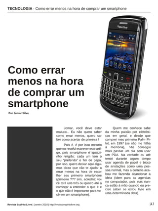 Jomar, você deve estar
maluco... Eu não quero saber
como errar menos, quero sa-
ber como acertar de primeira !
Pois é, é por isso mesmo
que eu resolvi escrever este arti-
go, pois smartphone é igualzi-
nho religião: cada um tem o
seu “preferido” e fim de papo,
por isso, quero deixar aqui algu-
mas dicas que vão te ajudar a
errar menos na hora de esco-
lher seu primeiro smartphone
(primeiro ??? sim, acredite: vo-
cê terá uns três ou quatro até a
começar a entender o que é e
o que não é importante para vo-
cê em um smartphone).
Quem me conhece sabe
da minha paixão por eletrôni-
cos em geral, e desde que
comprei meu primeiro Palm Pi-
lot, em 1997 (se não me falha
a memória), não consegui
mais passar um dia sem usar
um PDA. Na verdade eu até
tentei durante algum tempo
usar agenda de papel e bloco
de anotações como uma pes-
soa normal, mas a correria aca-
bou me fazendo abandonar a
ideia (idem para as agendas
no computador, pois elas nun-
ca estão à mão quando eu pre-
ciso saber se estou livre em
uma determinada data).
Como errar
menos na hora
de comprar um
smartphone
Por Jomar Silva
|43
DIVULGAÇÃO
Revista Espírito Livre | Janeiro 2010 | http://revista.espiritolivre.org
TECNOLOGIA · Como errar menos na hora de comprar um smartphone
 