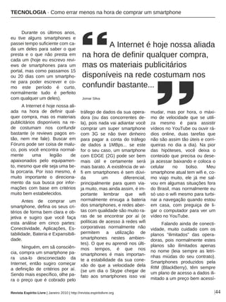 |44
Durante os últimos anos,
eu tive alguns smartphones e
passei tempo suficiente com ca-
da um deles para saber o que
presta e o que não presta em
cada um (hoje eu escrevo revi-
ews de smartphones para um
portal, mas como passamos 15
ou 20 dias com um smartpho-
ne para poder escrever e co-
mo este período é curto,
normalmente tudo é perfeito
com qualquer um deles).
A Internet é hoje nossa ali-
ada na hora de definir qual-
quer compra, mas os materiais
publicitários disponíveis na re-
de costumam nos confundir
bastante (e reviews pagos en-
tão, nem me fale). Buscar em
Fóruns pode ser coisa de malu-
co, pois você encontra normal-
mente uma legião de
apaixonados pelo equipamen-
to, mesmo que ele seja uma be-
la porcaria. Por isso mesmo, é
muito importante o direciona-
mento da sua busca por infor-
mações com base em critérios
muito bem estabelecidos.
Antes de comprar um
smartphone, defina os seus cri-
térios de forma bem clara e ob-
jetiva e sugiro que você faça
esta análise em cinco partes:
Conectividade, Aplicações, Es-
tabilidade, Bateria e Expansibili-
dade.
Ninguém, em sã consciên-
cia, compra um smartphone pa-
ra usa-lo desconectado da
Internet, então sugiro começar
a definição de critérios por aí.
Sendo mais específico, olhe pa-
ra o preço que é cobrado pelo
tráfego de dados da sua opera-
dora (ou das concorrentes de-
la), pois nada vai adiantar você
comprar um super smartphone
com 3G se não tiver dinheiro
para pagar a conta do tráfego
de dados a 1MBps... se este
for o seu caso, um smartphone
com EDGE (2G) pode ser bem
mais útil e certamente será
mais barato. A existência de wi-
fi em smartphones é sem dúvi-
da um diferencial,
principalmente para quem via-
ja muito, mas ainda assim, é im-
portante lembrar que wifi
normalmente enxuga a bateria
dos smartphones, e redes aber-
tas com qualidade são muito ra-
ras de se encontrar por aí (e
políticas de acesso à redes wifi
corporativas normalmente não
permitem a utilização de
smartphones nestes ambien-
tes). O que eu aprendi nos últi-
mos tempos, é que nos
smartphones é mais importan-
te a estabilidade da sua cone-
xão do que a velocidade dela
(se um dia o Skype chegar de
fato aos smartphones isso vai
mudar, mas por hora, o máxi-
mo de velocidade que se utili-
za mesmo é para assistir
vídeos no YouTube ou ouvir rá-
dios online, duas tarefas que
não são assim tão úteis e corri-
queiras no dia a dia). Na pior
das hipóteses, você deixa o
conteúdo que precisa ou dese-
ja acessar baixando e coloca o
celular no bolso. Meu
smartphone atual tem wifi e, co-
mo viajo muito, ele já me sal-
vou em algumas situações fora
do Brasil, mas normalmente eu
só uso o wifi mesmo para turbi-
nar a navegação quando estou
em casa, com preguiça de li-
gar o computador para ver um
vídeo no YouTube.
Falando ainda de conecti-
vidade, muito cuidado com os
planos “ilimitados” das opera-
doras, pois normalmente estes
planos são ilimitados apenas
no nome (leia sempre as letri-
nhas miúdas do seu contrato).
Smartphones produzidos pela
RIM (BlackBerry), têm sempre
um plano de acesso a dados ili-
mitado a um preço bem acessí-
A Internet é hoje nossa aliada
na hora de definir qualquer compra,
mas os materiais publicitários
disponíveis na rede costumam nos
confundir bastante...
Jomar Silva
Revista Espírito Livre | Janeiro 2010 | http://revista.espiritolivre.org
TECNOLOGIA · Como errar menos na hora de comprar um smartphone
 
