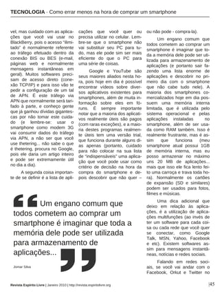 |45
vel, mas cuidado com as aplica-
ções que você vai usar no
BlackBerry, pois o acesso “ilimi-
tado” é normalmente referente
ao tráfego efetuado dentro da
conexão BIS ou BES (e-mail,
páginas web e normalmente
mensagens instantâneas em
geral). Muitos softwares preci-
sam de acesso direto (cone-
xão TCP/IP) e para isso vão te
pedir a configuração de um tal
de APN. É este tráfego via
APN que normalmente será tari-
fado à parte, e conheço gente
que já ganhou dívidas gigantes-
cas por não tomar este cuida-
do (e lembre-se: usar o
smartphone como modem 3G
vai consumir dados do tráfego
via APN, a não ser que você
use thetering... não sabe o que
é thetering, procura no Google,
pois ele daria um artigo inteiro
e pode ser extremamente útil
no dia a dia).
A segunda coisa importan-
te de se definir é a lista de apli-
cações que você quer ou
precisa utilizar no celular. Lem-
bre-se que o smartphone não
vai substituir seu PC para tu-
do, mas ele pode sim ser mais
eficiente do que o PC para
uma série de coisas.
Google e YouTube são
seus maiores aliados nesta ho-
ra, pois hoje em dia é possível
encontrar vídeos sobre diver-
sos aplicativos existentes para
smartphones, além de muita in-
formação sobre eles em fó-
runs. É sempre importante
notar que a maioria dos aplicati-
vos realmente úteis são pagos
(com raras exceções), e a maio-
ria destes programas realmen-
te úteis tem uma versão trial,
que funciona durante alguns di-
as apenas (portanto, cuidado
para não colocar na sua lista
de “indispensáveis” uma aplica-
ção que você pode usar como
critério de decisão na hora da
compra do smartphone e de-
pois descobrir que não quer –
ou não pode - compra-la).
Um engano comum que
todos cometem ao comprar um
smartphone é imaginar que to-
da a memória dele pode ser uti-
lizada para armazenamento de
aplicações (e portanto sair fa-
zendo uma lista enorme de
aplicações e descobrir no pri-
meiro dia com o smartphone
que não cabe tudo nele). A
maioria dos smartphones co-
mercializados hoje em dia pos-
suem uma memória interna
limitada, que é utilizada pelo
sistema operacional e pelas
aplicações instaladas no
smartphone, além de ser usa-
da como RAM também. Isso é
realmente frustrante, mas é as-
sim que funciona (meu
smartphone atual possui 1GB
de memória interna, mas eu
posso armazenar no máximo
uns 20 MB de aplicações...
mais que isso ele fica lento fei-
to uma carroça e trava toda ho-
ra). Normalmente os cartões
de expansão (SD e similares)
podem ser usados para fotos,
filmes e músicas.
Uma dica adicional que
deixo em relação às aplica-
ções, é a utilização de aplica-
ções multifunções (ao invés de
ter um software para cada coi-
sa ou cada rede que você quer
se conectar, como Google
Talk, MSN, Yahoo, Facebook
e etc). Existem softwares as-
sim para mensagens instantâ-
neas, notícias e redes sociais.
Falando em redes soci-
ais, se você vai andar com o
Facebook, Orkut e Twitter no
Um engano comum que
todos cometem ao comprar um
smartphone é imaginar que toda a
memória dele pode ser utilizada
para armazenamento de
aplicações...
Jomar Silva
Revista Espírito Livre | Janeiro 2010 | http://revista.espiritolivre.org
TECNOLOGIA · Como errar menos na hora de comprar um smartphone
 