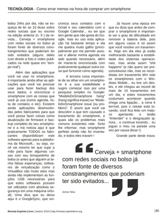 |46
bolso 24hs por dia, não se es-
queça de ler as 10 dicas sobre
redes sociais que eu escrevi
na edição anterior (n. 9 ) da re-
vista... Cerveja + smartphone
com redes sociais no bolso já
foram fonte de diversos cons-
trangimentos que poderiam ter
sido evitados (alguns deles
com direito a foto e vídeo publi-
cados na rede quase em “tem-
po real”).
Além das aplicações que
você vai usar no smartphone,
é importante ainda olhar as apli-
cações que você vai precisar
usar para fazer backup dos
seus dados, e sincronizar o
smartphone com as coisas que
você já usa (como agenda, lis-
ta de contatos e etc). Existem
ainda aplicações desenvolvi-
das pelos fabricantes para que
você possa fazer coisas como
atualização de firmware e bac-
kup completo do seu smartpho-
ne e a má notícia aqui é que
praticamente TODOS os fabri-
cantes disponibilizam este
software apenas para a platafor-
ma da Microsoft... ou seja, vo-
cê vai mesmo ter que sujar a
mão para fazer algumas coi-
sas com seu brinquedinho de
bolso (e antes que alguém aí te-
nha falsas esperanças, softwa-
res de virtualização como o
VirtualBox são muito úteis mas
ainda não implementam as fun-
ções USB necessárias para
que estes softwares possam
ser utilizados com absoluta se-
gurança em uma máquina virtu-
al). Uma dica que eu deixo
aqui é o GoogleSync, que sin-
croniza seus contatos com o
Gmail e seu calendário com o
Google Calendar... eu sei que
tem gente que não gosta do Go-
ogle, mas eu uso esta aplica-
ção há bastante tempo e ela
me quebra muito galho (princi-
palmente por me permitir aces-
sar e alterar minha agenda via
web quando necessário, além
de mante-la sincronizada com
praticamente qualquer outra coi-
sa que funcione como agenda).
A terceira coisa importan-
te de se olhar em um smartpho-
ne é a sua estabilidade e
sugiro começar isso por uma
pesquisa simples no Google:
“ModeloDoSmartphone hang”
(hang significa travar) ou “Mode-
loDoSmartphone issue (ou pro-
blem)”. É assim que você vai
descobrir o que tem causado o
travamento do smartphone, e
quais são os problemas mais
comuns existentes nele. Sinto
lhe informar, mas smartphone
perfeito ainda não foi inventa-
do, e todos eles travam !
Já houve uma época em
que eu dizia que antes de com-
prar o smartphone é importan-
te ver o grau de dificuldade em
remover a bateria dele, pois
em alguns casos é só assim
que você resolve um travamen-
to. Hoje em dia eles já estão
melhorando bastante a estabili-
dade dos sistemas operacio-
nais, mas ainda assim “shit
happens” (e não quero ser pre-
conceituoso não, mas os recor-
distas em travamento têm sido
os smartphones com o Win-
dows Mobile... eu tive um des-
tes, e ele chegou ao record de
mais de 10 travamentos em
um dia, e estes travamentos
costumam acontecer quando
chega uma ligação... a cena é
terrível, pois o celular está to-
cando, você fica feito um malu-
co apertando o botão
“Antender” e o desgraçado ig-
nora... e continua tocando... eu
joguei o meu na parede uma
vez por causa disso !).
Grande parte deste trava-
Cerveja + smartphone
com redes sociais no bolso já
foram fonte de diversos
constrangimentos que poderiam
ter sido evitados...
Jomar Silva
Revista Espírito Livre | Janeiro 2010 | http://revista.espiritolivre.org
TECNOLOGIA · Como errar menos na hora de comprar um smartphone
 