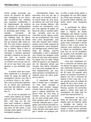 |47
mento acaba ocorrendo por
causa do excesso de aplica-
ções instaladas (e em execu-
ção simultânea nos modelos
que suportam multitarefa), e
da fragmentação do sistema
de arquivos (e configurações)
do smartphone, tradicionalmen-
te acelerada pelo instala – de-
sinstala constante de
aplicações pelos usuários (e es-
tas malditas lojas de aplica-
ções na web dentro do celular
são as maiores vilãs neste ca-
so). Por este motivo, quando o
trava – trava esgota sua paciên-
cia, a melhor coisa a fazer é
um backup do seu conteúdo,
reinstalar o sistema operacio-
nal dele e restaurar os seus da-
dos (sim, na maioria dos
smartphones existentes hoje,
no mínimo uma vez por ano vo-
cê vai ter que fazer isso, para
garantir a sua sanidade men-
tal).
A quarta coisa que consi-
dero importante é a duração e
modo de carga da bateria do
smartphone (Jomar, isso não é
a primeira coisa a ser vista...
Sim, mas eu precisava apresen-
tar as outras que apresentei,
pois elas vão determinar o seu
consumo de bateria... enten-
deu ?).
Eu já tive no passado um
critério para bateria de celular,
que era “quanto mais durar, me-
lhor”, mas hoje em dia sou
bem mais modesto e objetivo.
Bateria boa para mim é aquela
que dura um dia inteiro, e que
carrega muito rápido e com um
carregador qualquer.
Normalmente todos nós
dormimos uma vez por dia, e
são raras as ocasiões onde is-
to ocorre longe de uma toma-
da elétrica (se você vive longe
de uma tomada elétrica, não
compre um smartphone, com-
pre uma agenda de papel, um
bloco de notas e canetas colori-
das... acredite, você vai ser
mais feliz assim). Alguns mode-
los de smartphones são muito
úteis como despertador, pois
eles têm funções bem interes-
santes como modo especial de
funcionamento como desperta-
dor (desliga luzes, diminui clari-
dade do display, suprime
notificações e etc) e despertar
com música (ou qualquer outra
fonte de som que você queira).
Eu joguei fora um rádio relógio
velho de guerra e um desperta-
dor de cabeceira desde que
comprei meu último smartpho-
ne e não sinto saudade dos ve-
lhos equipamentos, por isso,
deixo sempre o smartphone car-
regando perto da cama quan-
do vou dormir.
É importante notar tam-
bém o tempo que o smartpho-
ne leva para carregar a
bateria, pois existem equipa-
mentos hoje em dia que carre-
gam a bateria totalmente em
pouco mais de uma hora (e
existem outros que precisam
de um bom tempo para isso).
Olhe também qual é o tipo de
conexão utilizada para o carre-
gador, pois está se tornando co-
mum a carga via USB e isso é
muito útil pois você pode carre-
gar o celular em qualquer por-
ta USB, e pode ainda utilizar o
carregador do seu MP3 player
(ou iPod) para carregar o celu-
lar quando estiver viajando, evi-
tando assim mais tranqueira
na mala.
A quantidade de aplica-
ções em execução e a veloci-
dade e volume de dados
trafegados são fatores cruciais
para determinar a duração da
bateria (e claro, as chamadas
de voz também). É muito legal
poder estar conectado o tempo
inteiro a tudo o que existe na
Internet, ouvir músicas e assis-
tir vídeos no smartphone, mas
tudo isso só vai ter atrapalha-
do quando você descobrir que
quando a bateria acaba, você
fica sem telefone também !
Uma dica importante so-
bre o consumo de bateria que
me deram há alguns meses (e
que realmente funciona) é mu-
dar a conexão do smartphone
de 3G para 2G quando você
quiser ou precisar maximizar a
bateria. Em 3G o consumo de
bateria é bem mais alto, e co-
mo grande parte do tráfego de
dados do dia a dia é texto, vo-
cê não vai sentir assim tanta di-
ferença usando 2G (entendeu
agora o motivo pelo qual um
smartphone 3G pode não ser
assim tão imprescindível ?).
Novamente os fóruns e
listas de discussão são seus
aliados para se informar sobre
a duração da bateria do
smartphone que você está ava-
liando, e estes fóruns mostram
ainda se existe a possibilidade
Revista Espírito Livre | Janeiro 2010 | http://revista.espiritolivre.org
TECNOLOGIA · Como errar menos na hora de comprar um smartphone
 