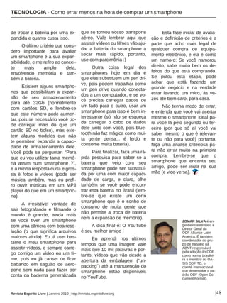 |48
de trocar a bateria por uma ex-
pandida e quanto custa isso.
O último critério que consi-
dero importante para avaliar
um smartphone é a sua expan-
sibilidade, e me refiro ao concei-
to mais amplo dela,
envolvendo memória e tam-
bém a bateria.
Existem alguns smartpho-
nes que possibilitam a expan-
são de seu armazenamento
para até 32Gb (normalmente
com cartões SD, e lembre-se
que este número pode aumen-
tar, pois se necessário você po-
de carregar mais do que um
cartão SD no bolso), mas exis-
tem alguns modelos que não
te permitem expandir a capaci-
dade de armazenamento dele.
Você pode se perguntar: “Para
que eu vou utilizar tanta memó-
ria assim num smartphone ?”,
e a minha resposta curta e gros-
sa é fotos e vídeos (pode ser
música também, mas eu prefi-
ro ouvir músicas em um MP3
player do que em um smartpho-
ne).
A irresistível vontade de
sair fotografando e filmando o
mundo é grande, ainda mais
se você tiver um smartphone
com uma câmera com boa reso-
lução (o que significa arquivos
maiores ainda). Eu já usei bas-
tante o meu smartphone para
assistir vídeos, e sempre carre-
go comigo um vídeo ou um fil-
me, pois eu já cansei de ficar
babando em saguão de aero-
porto sem nada para fazer por
conta da baderna generalizada
que se tornou nosso transporte
aéreo. Vale lembrar aqui que
assistir vídeos ou filmes vão aju-
dar a bateria do smartphone a
secar mais rápido, portanto,
use com parcimônia :)
Outra coisa legal dos
smartphones hoje em dia é
que eles substituem um pen dri-
ve, pois podem trabalhar como
um pen drive quando conecta-
dos a um computador, e se vo-
cê precisa carregar dados de
um lado para o outro, usar um
smartphone para isso é bem in-
teressante (só não se esqueça
de carregar o cabo de dados
dele junto com você, pois blue-
tooth não faz mágica como mui-
ta gente pensa... é lerdo e
consome muita bateria).
Para finalizar, faça uma rá-
pida pesquisa para saber se a
bateria que veio com seu
smartphone pode ser substituí-
da por uma com maior capaci-
dade de carga, e claro, olhe
também se você pode encon-
trar esta bateria no Brasil (lem-
bre-se que existe um certo
smartphone que é o sonho de
consumo de muita gente que
não permite a troca de bateria
nem a expansão de memória).
A dica final é: O YouTube
é seu melhor amigo !
Eu aprendi nos últimos
tempos que uma imagem vale
mais que 10 mil palavras e por-
tanto, vídeos que vão desde a
abertura da embalagem (“un-
packing”) até a manutenção do
smartphone estão disponíveis
no YouTube.
Esta fase inicial de avalia-
ção e definição de critérios é a
parte que acho mais legal de
qualquer compra de equipa-
mento eletrônico, e ela é como
um namoro: Se você namorou
direito, sabe muito bem os de-
feitos do que está comprando.
Se pulou esta etapa, pode
achar que está fazendo um
grande negócio e na verdade
estar levando um mico, às ve-
zes até bem caro, para casa.
Não tenha medo de errar,
e entenda que você vai acertar
mesmo o smartphone ideal pa-
ra você lá pelo segundo ou ter-
ceiro (por que só aí você vai
saber mesmo o que é relevan-
te ou não para você) portanto,
faça uma análise criteriosa pa-
ra não errar muito na primeira
compra. Lembre-se que o
smartphone que encanta seu
amigo, pode ser inútil na sua
mão (e vice-versa).
JOMAR SILVA é en-
genheiro eletrônico e
Diretor Geral da
ODF Alliance Latin
America. É também
coordenador do gru-
po de trabalho na
ABNT responsável
pela adoção do ODF
como norma brasilei-
ra e membro do OA-
SIS ODF TC, o
comitê internacional
que desenvolve o pa-
drão ODF (Open Do-
cument Format).
Revista Espírito Livre | Janeiro 2010 | http://revista.espiritolivre.org
TECNOLOGIA · Como errar menos na hora de comprar um smartphone
 