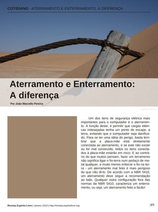 COTIDIANO · ATERRAMENTO E ENTERRAMENTO: A DIFERENÇA
Por João Marcello Pereira
|49
Aterramento e Enterramento:
A diferença
Um dos itens de segurança elétrica mais
importantes para o computador é o aterramen-
to. A função deste, é permitir que cargas elétri-
cas indesejadas tenha um ponto de escape, a
terra, evitando que o computador seja danifica-
do. Para se ter uma idéia do perigo, basta lem-
brar que a placa-mãe está diretamente
conectada ao aterramento, e se este não existir
ou for mal construído, todos os itens conecta-
dos à placa-mãe estarão em risco. E ao contrá-
rio do que muitos pensam, fazer um terramento
não significa ligar o fio-terra num pedaço de me-
tal qualquer, e muito menos enterrar o fio na ter-
ra - um aterramento mal feito é mais perigoso
do que não tê-lo. De acordo com a NBR 5410,
um aterramento deve seguir a recomendação
ao lado. Qualquer outra configuração fora das
normas da NBR 5410, caracteriza um enterra-
mento, ou seja, um aterramento feito a facão!
lawmurray - Flickr.com
Revista Espírito Livre | Janeiro 2010 | http://revista.espiritolivre.org
 