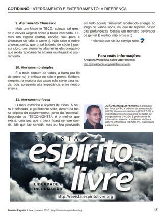 9. Aterramento Churrasco
Mais um Made in TÉCO: colocar sal gros-
so e carvão vegetal sobre a barra cobreada. Te-
mos um espeto (barra), carvão, sal....para o
churrasco só falta a carne :). Não sabe o nobre
churrasqueiro, que o sal (cloreto de sódio ) pos-
sui cloro, um elemento altamente eletronegativo
que oxida rapidamente a barra inutilizando o ater-
ramento.
10. Aterramento simples
É o mais comum de todos, a barra (ou fio
de cobre nu) é enfiada no solo e pronto. Embora
simples, na maioria dos casos não serve para na-
da, pois apresenta alta impedância entre neutro
e terra.
11. Aterramento fossa
O mais estranho e nojento de todos. A bar-
ra é colocada, e geralmente solta, dentro da fos-
sa séptica da casa/empresa, junto do “material”.
Segundo os “TECONIGHTS*, é o melhor que
existe, uma vez que a barra ficará sempre úmi-
da. Até que faz sentido, mas eu fico pensando
em todo aquele “material” recebendo energia ao
longo de vários anos, vai que de repente nasce
das profundezas fossais um monstro devorador
de gente! É melhor não arriscar :)
* técnico que só faz serviço ruim.
Para mais informações:
Artigo na Wikipédia sobre Aterramento:
http://pt.wikipedia.org/wiki/Aterramento
JOÃO MARCELLO PEREIRA é graduado
em física (UFPI) e ciências da computação
(UFPI), técnico em eletrônica (CEFET-PI), e
especializando em segurança de redes de
computadores (FACID). É profissional de
informática, inventor, e professor de física
(UAPI), informática (SENAC-PI), matemática
e eletrônica.
|51Revista Espírito Livre | Janeiro 2010 | http://revista.espiritolivre.org
COTIDIANO · ATERRAMENTO E ENTERRAMENTO: A DIFERENÇA
 