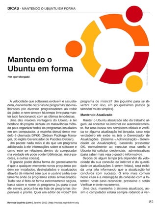 DICAS · MANTENDO O UBUNTU EM FORMA
Revista Espírito Livre | Janeiro 2010 | http://revista.espiritolivre.org |52
A velocidade que softwares evoluem é assusta-
dora, diariamente dezenas de programas são me-
lhorados por diversos programadores ao redor
do globo, e nem sempre há tempo livre para man-
ter tudo funcionando com as últimas tendências.
Uma das maiores vantagens do Ubuntu é ter
herdado do projeto Debian um maravilhoso méto-
do para organizar todos os programas instalados
em um computador, a espinha dorsal deste mo-
delo é chamada DPKG (Debian PacKage Mana-
ger, do inglês Gerenciador de Pacotes Debian).
Um pacote nada mais é do que um programa
adicionado à ele informações sobre o software e
como este se relaciona dentro do computador
(na verdade ele pode conter bibliotecas, meta-pa-
cotes, e outras coisas).
O grande poder desta forma de gerenciamento
é que a qualquer momento novos programas po-
dem ser instalados, desinstalados e atualizados
através da internet sem que o usuário saiba exa-
tamente onde os programas estão armazenados.
Tudo isso é feito de forma extremamente segura,
basta saber o nome do programa (ou para o que
ele serve), procurá-lo na lista de programas dis-
poníveis e pronto. Quer um editor de vídeo? Um
programa de música? Um joguinho para se di-
vertir? Tudo isso, em pouquíssimos passos (e
também muito simples).
Mantendo Atualizado
Manter o Ubuntu atualizado não da trabalho al-
gum, ao conectar na internet ele automaticamen-
te, faz uma busca nos servidores oficiais e verifi-
ca se alguma atualização foi lançada, caso seja
verdadeiro ele exibe na tela o Gerenciador de
Atualizações (Sistema→Administração→Geren-
ciador de Atualizações), bastando pressionar
OK, normalmente ao executar esta tarefa o
Ubuntu irá solicitar credenciais administrativas
(para saber mais veja o quadro informativo).
Depois de algum tempo (irá depender da velo-
cidade da sua conexão de internet e da quanti-
dade de atualizações à serem feitas), será exibi-
da uma tela informando que a atualização foi
concluída com sucesso. O erro mais comum
neste caso é a interrupção da conexão com a In-
ternet; neste caso reconecte, pressione o botão
Verificar e tente novamente.
Uma dica, mantenha o sistema atualizado, as-
sim o computador estará sempre rodando a ver-
MMaanntteennddoo oo
UUbbuunnttuu eemm ffoorrmmaa
Por Igor Morgado
http://www.ubuntu.com
 