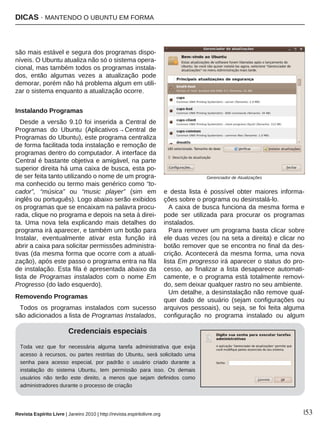 DICAS · MANTENDO O UBUNTU EM FORMA
Revista Espírito Livre | Janeiro 2010 | http://revista.espiritolivre.org |53
são mais estável e segura dos programas dispo-
níveis. O Ubuntu atualiza não só o sistema opera-
cional, mas também todos os programas instala-
dos, então algumas vezes a atualização pode
demorar, porém não há problema algum em utili-
zar o sistema enquanto a atualização ocorre.
Instalando Programas
Desde a versão 9.10 foi inserida a Central de
Programas do Ubuntu (Aplicativos→Central de
Programas do Ubuntu), este programa centraliza
de forma facilitada toda instalação e remoção de
programas dentro do computador. A interface da
Central é bastante objetiva e amigável, na parte
superior direita há uma caixa de busca, esta po-
de ser feita tanto utilizando o nome de um progra-
ma conhecido ou termo mais genérico como “to-
cador”, “música” ou “music player” (sim em
inglês ou português). Logo abaixo serão exibidos
os programas que se encaixam na palavra procu-
rada, clique no programa e depois na seta à direi-
ta. Uma nova tela explicando mais detalhes do
programa irá aparecer, e também um botão para
Instalar, eventualmente ativar esta função irá
abrir a caixa para solicitar permissões administra-
tivas (da mesma forma que ocorre com a atuali-
zação), após este passo o programa entra na fila
de instalação. Esta fila é apresentada abaixo da
lista de Programas instalados com o nome Em
Progresso (do lado esquerdo).
Removendo Programas
Todos os programas instalados com sucesso
são adicionados a lista de Programas Instalados,
e desta lista é possível obter maiores informa-
ções sobre o programa ou desinstalá-lo.
A caixa de busca funciona da mesma forma e
pode ser utilizada para procurar os programas
instalados.
Para remover um programa basta clicar sobre
ele duas vezes (ou na seta a direita) e clicar no
botão remover que se encontra no final da des-
crição. Acontecerá da mesma forma, uma nova
lista Em progresso irá aparecer o status do pro-
cesso, ao finalizar a lista desaparece automati-
camente, e o programa está totalmente removi-
do, sem deixar qualquer rastro no seu ambiente.
Um detalhe, a desinstalação não remove qual-
quer dado de usuário (sejam configurações ou
arquivos pessoais), ou seja, se foi feita alguma
configuração no programa instalado ou algum
Gerenciador de Atualizações
Credenciais especiais
Toda vez que for necessária alguma tarefa administrativa que exija
acesso à recursos, ou partes restritas do Ubuntu, será solicitado uma
senha para acesso especial, por padrão o usuário criado durante a
instalação do sistema Ubuntu, tem permissão para isso. Os demais
usuários não terão este direito, a menos que sejam definidos como
administradores durante o processo de criação
 