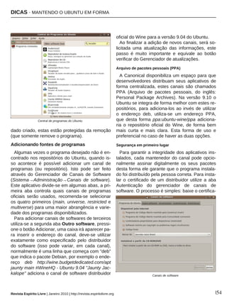 DICAS · MANTENDO O UBUNTU EM FORMA
Revista Espírito Livre | Janeiro 2010 | http://revista.espiritolivre.org |54
dado criado, estas estão protegidas da remoção
(que somente remove o programa).
Adicionando fontes de programas
Algumas vezes o programa desejado não é en-
contrado nos repositórios do Ubuntu, quando is-
so acontece é possível adicionar um canal de
programas (ou repositório). Isto pode ser feito
através do Gerenciador de Canais de Software
(Sistema→Administração→Canais de software).
Este aplicativo divide-se em algumas abas, a pri-
meira aba controla quais canais de programas
oficiais serão usados, recomenda-se selecionar
os quatro primeiros (main, universe, restricted e
multiverse) para uma maior abrangência e varie-
dade dos programas disponibilizados.
Para adicionar canais de softwares de terceiros
utiliza-se a segunda aba Outro software, pressi-
one o botão Adicionar, uma caixa irá aparecer pa-
ra inserir o endereço do canal, deve-se utilizar
exatamente como especificado pelo distribuidor
do software (isso pode variar, em cada canal),
normalmente é uma linha que começa com "deb"
que indica o pacote Debian, por exemplo o ende-
reço deb http://wine.budgetdedicated.com/apt
jaunty main #WineHQ - Ubuntu 9.04 "Jaunty Jac-
kalope" adiciona o canal de software distribuidor
oficial do Wine para a versão 9.04 do Ubuntu.
Ao finalizar a adição de novos canais, será so-
licitada uma atualização das informações, este
passo é muito importante e equivale ao botão
verificar do Gerenciador de atualizações.
Arquivo de pacotes pessoais (PPA)
A Canonical disponibiliza um espaço para que
desenvolvedores distribuam seus aplicativos de
forma centralizada, estes canais são chamados
PPA (Arquivo de pacotes pessoais, do inglês:
Personal Package Archives). Na versão 9.10 o
Ubuntu se integra de forma melhor com estes re-
positórios, para adiciona-los ao invés de utilizar
o endereço deb, utiliza-se um endereço PPA,
que desta forma ppa:ubuntu-wine/ppa adiciona-
ria o repositório oficial do Wine, de forma bem
mais curta e mais clara. Esta forma de uso e
preferencial no caso de haver as duas opções.
Segurança em primeiro lugar
Para garantir a integridade dos aplicativos ins-
talados, cada mantenedor do canal pode opcio-
nalmente assinar digitalmente os seus pacotes
desta forma ele garante que o programa instala-
do foi distribuído pela pessoa correta. Para insta-
lar o certificado de um distribuidor utilize a aba
Autenticação do gerenciador de canais de
software. O processo é simples: baixe o certifica-
Central de programas do Ubuntu
Canais de software
 