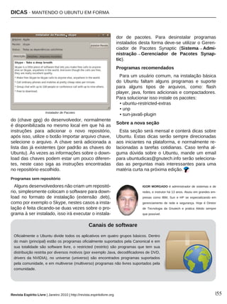 DICAS · MANTENDO O UBUNTU EM FORMA
Revista Espírito Livre | Janeiro 2010 | http://revista.espiritolivre.org |55
do (chave gpg) do desenvolvedor, normalmente
é disponibilizada no mesmo local em que há as
instruções para adicionar o novo repositório,
após isso, utilize o botão Importar arquivo chave,
selecione o arquivo. A chave será adicionada a
lista das já existentes (por padrão as chaves do
Ubuntu). Às vezes as informações sobre o down-
load das chaves podem estar um pouco diferen-
tes, neste caso siga as instruções encontradas
no repositório escolhido.
Programas sem repositório
Alguns desenvolvedores não criam um repositó-
rio, simplesmente colocam o software para down-
load no formato de instalação (extensão .deb),
como por exemplo o Skype, nestes casos a insta-
lação é feita clicando-se duas vezes sobre o pro-
grama à ser instalado, isso irá executar o instala-
dor de pacotes. Para desinstalar programas
instalados desta forma deve-se utilizar o Geren-
ciador de Pacotes Synaptic (Sistema→Admi-
nistração→Gerenciador de Pacotes Synap-
tic).
Programas recomendados
Para um usuário comum, na instalação básica
do Ubuntu faltam alguns programas e suporte
para alguns tipos de arquivos, como: flash
player, java, fontes adicionais e compactadores.
Para solucionar isso instale os pacotes:
• ubuntu-restricted-extras
• unp
• sun-java6-plugin
Sobre a nova seção
Esta seção será mensal e conterá dicas sobre
Ubuntu. Estas dicas serão sempre direcionadas
aos iniciantes na plataforma, e normalmente re-
lacionadas a tarefas cotidianas. Caso tenha al-
guma dúvida sobre o Ubuntu, mande um email
para ubuntudicas@gnutech.info serão seleciona-
das as perguntas mais interessantes para uma
matéria curta na próxima edição.
IGOR MORGADO é administrador de sistemas e de
redes, e instrutor há 13 anos. Atuou em grandes em-
presas como IBM, Sun e HP se especializando em
gerenciamento de rede e segurança. Hoje é Diretor
de Tecnologia da Gnutech e pratica Aikido sempre
que possível.
Canais de software
Oficialmente o Ubuntu divide todos os aplicativos em quatro grupos básicos. Dentro
do main (principal) estão os programas oficialmente suportados pela Canonical e em
sua totalidade são software livre, o restricted (restrito) são programas que tem sua
distribuição restrita por diversos motivos (por exemplo Java, decodificadores de DVD,
drivers da NVIDIA), no universe (universo) são encontrados programas suportados
pela comunidade, e em multiverse (multiverso) programas não livres suportados pela
comunidade.
Instalador de Pacotes
 