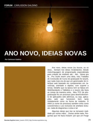 Ano novo, ideias novas (ou loucas, ou os
dois)... Sempre tive ideias mirabolantes. Desde
meta-linguagem de programação especializada
para criação de módulos até... Até... Deixa pra
lá... Pra vocês terem uma ideia, meu Trabalho
de Conclusão de Curso de graduação foi IaraJS,
que nada mais era do que um gerenciador de in-
terface web baseado em componentes em Ja-
vaScript, orientado a objetos, com suporte a
temas. Detalhe que na época nem se falava em
WebStandards e Tableless e o IaraJs não fazia
as coisas da maneira certa... Meu TCC de pós-
graduação foi um processo para desenvolvimen-
to de aplicações web atômicas, ou seja, aplica-
ções web que funcionem bem tanto
isoladamente como na forma de módulos. O
AWA (o nome do processo) também tinha como
característica o uso exclusivo de artefatos textu-
ais: nada de diagramas e coisa e tal.
Algumas ideias que tive se tornaram reali-
dade por outras mãos... Outras ainda nada. Per-
guntas que me fazia incluem: por que um Forge
FORUM · CÁRLISSON GALDINO
ANO NOVO, IDEIAS NOVAS
Por Cárlisson Galdino
|56
Mike Canon - sxc.hu
Revista Espírito Livre | Janeiro 2010 | http://revista.espiritolivre.org
 