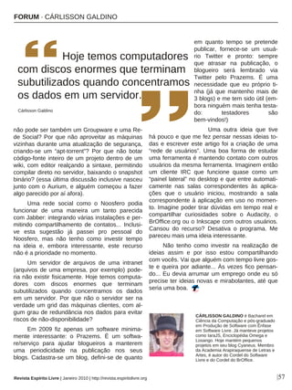 FORUM · CÁRLISSON GALDINO
|57
não pode ser também um Groupware e uma Re-
de Social? Por que não aproveitar as máquinas
vizinhas durante uma atualização de segurança,
criando-se um “apt-torrent”? Por que não botar
código-fonte inteiro de um projeto dentro de um
wiki, com editor realçando a sintaxe, permitindo
compilar direto no servidor, baixando o snapshot
binário? (essa última discussão inclusive nasceu
junto com o Aurium, e alguém começou a fazer
algo parecido por aí afora).
Uma rede social como o Noosfero podia
funcionar de uma maneira um tanto parecida
com Jabber: integrando várias instalações e per-
mitindo compartilhamento de contatos... Inclusi-
ve esta sugestão já passei pro pessoal do
Noosfero, mas não tenho como investir tempo
na ideia e, embora interessante, este recurso
não é a prioridade no momento.
Um servidor de arquivos de uma intranet
(arquivos de uma empresa, por exemplo) pode-
ria não existir fisicamente. Hoje temos computa-
dores com discos enormes que terminam
subutilizados quando concentramos os dados
em um servidor. Por que não o servidor ser na
verdade um grid das máquinas clientes, com al-
gum grau de redundância nos dados para evitar
riscos de não-disponibilidade?
Em 2009 fiz apenas um software minima-
mente interessante: o Prazems. É um softwa-
re/serviço para ajudar blogueiros a manterem
uma periodicidade na publicação nos seus
blogs. Cadastra-se um blog, defini-se de quanto
em quanto tempo se pretende
publicar, fornece-se um usuá-
rio Twitter e pronto: sempre
que atrasar na publicação, o
blogueiro será lembrado via
Twitter pelo Prazems. É uma
necessidade que eu próprio ti-
nha (já que mantenho mais de
3 blogs) e me tem sido útil (em-
bora ninguém mais tenha testa-
do: testadores são
bem-vindos!)
Uma outra ideia que tive
há pouco e que me fez pensar nessas ideias to-
das e escrever este artigo foi a criação de uma
“rede de usuários”. Uma boa forma de estudar
uma ferramenta é mantendo contato com outros
usuários da mesma ferramenta. Imaginem então
um cliente IRC que funcione quase como um
“painel lateral” no desktop e que entre automati-
camente nas salas correspondentes às aplica-
ções que o usuário iniciou, mostrando a sala
correspondente à aplicação em uso no momen-
to. Imagine poder tirar dúvidas em tempo real e
compartilhar curiosidades sobre o Audacity, o
BrOffice.org ou o Inkscape com outros usuários.
Cansou do recurso? Desativa o programa. Me
pareceu mais uma ideia interessante.
Não tenho como investir na realização de
ideias assim e por isso estou compartilhando
com vocês. Vai que alguém com tempo livre gos-
te e queira por adiante... Às vezes fico pensan-
do... Eu devia arrumar um emprego onde eu só
precise ter ideias novas e mirabolantes, até que
seria uma boa.
CÁRLISSON GALDINO é Bacharel em
Ciência da Computação e pós-graduado
em Produção de Software com Ênfase
em Software Livre. Já manteve projetos
como IaraJS, Enciclopédia Omega e
Losango. Hoje mantém pequenos
projetos em seu blog Cyaneus. Membro
da Academia Arapiraquense de Letras e
Artes, é autor do Cordel do Software
Livre e do Cordel do BrOffice.
Revista Espírito Livre | Janeiro 2010 | http://revista.espiritolivre.org
Hoje temos computadores
com discos enormes que terminam
subutilizados quando concentramos
os dados em um servidor.
Cárlisson Galdino
 