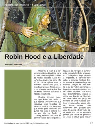 Recordar é viver. E o per-
sonagem Robin Hood faz parte
do meu, e do imaginário infantil
de muitas pessoas. Esse “he-
rói” mítico inglês, faz parte não
só da cultura inglesa, mas da
mundial. Socializado para o
mundo através de filmes, dese-
nhos e outras publicações, Ro-
bin Hood continua povoando o
nosso pensamento.
Relatos diversos suge-
rem que Robin era mais do
que apenas um fora-da-lei que
vagueava pelas florestas. Os
mesmos relatos nos informam
que Robin pela liberdade. Se-
gundo nos conta a história, Ro-
bin era filho do Barão de
Locksley e viajava com o Rei Ri-
cardo Coração de Leão para ca-
tequizar os hereges, e durante
esta cruzada foi feito prisionei-
ro. Conseguindo fugir, retorna
à Inglaterra, e percebe que
John, o segundo herdeiro dire-
to assume o trono no lugar de
Ricardo Coração de Leão, ma-
ta o pai de Robin, aumenta os
impostos e destrói o castelo on-
de Robin morava. Por força
das circunstâncias, passa a
morar na floresta de Sherwo-
od, onde lidera um grupo de
homens em uma investida con-
tra o príncipe John. Nesse ínte-
rim, Robin atuava como
saqueador em “parceria”com
João Pequeno e Frei Tuck, pa-
ra ajudar aos que se tornaram
pobres por causa da ganância
de John e lutava para reaver
Robin Hood e a Liberdade
Por Sávio Lima Lopes
|58
Christopher Walker - Flickr.com
Revista Espírito Livre | Janeiro 2010 | http://revista.espiritolivre.org
FORUM · ROBIN HOOD E A LIBERDADE
 