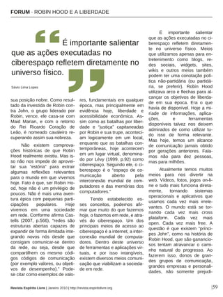 |59
sua posição nobre. Como resul-
tado da investida de Robin con-
tra John, o grupo liderado por
Robin, vence, ele casa-se com
Maid Marian, e com o retorno
do Rei Ricardo Coração de
Leão, é nomeado cavaleiro re-
cuperando assim sua nobreza.
Não existem comprova-
ções históricas de que Robin
Hood realmente existiu. Mas is-
so não nos impede de aprovei-
tar sua “estória” para extrair
algumas reflexões relevantes
para o mundo em que vivemos
hoje. Fato é que, ser Robin Ho-
od, hoje não é um privilégio de
poucos. Não é mais uma aven-
tura épica com pequenas parti-
cipações populares. Hoje
vivemos em uma sociedade
em rede. Conforme afirma Cas-
tells (2007, p.566), “redes são
estruturas abertas capazes de
expandir de forma ilimitada inte-
grando novos nós desde que
consigam comunicar-se dentro
da rede, ou seja, desde que
compartilhem os mesmo códi-
gos códigos de comunicação
(por exemplo valores, ou objeti-
vos de desempenho).” Pode-
se citar como exemplos de valo-
res, fundamentais em qualquer
época, mas principalmente em
evidência hoje, liberdade e
acessibilidade econômica. As-
sim como as batalhas por liber-
dade e “justiça” capitaneadas
por Robin e sua trupe, aconteci-
am logicamente em um local,
enquanto que as batalhas con-
temporâneas, hoje acontecem
em um lugar virtual, denomina-
do por Lévy (1999, p.92) como
ciberespaço. Segundo ele, o ci-
berespaço é o “espaço de co-
municação aberto pela
interconexão mundial de com-
putadores e das memórias dos
computadores.”
Tendo estabelecido es-
ses conceitos, podemos afir-
mar que muito do que fazemos
hoje, o fazemos em rede, e atra-
vés do ciberespaço. Um dos
principais meios de acesso ao
ciberespaço é a internet, a inter-
conexão mundial de computa-
dores. Dentro deste universo
de ferramentas e aplicações vir-
tuais, e por isso intangíveis,
existem diversos meios comuni-
cação que viabilizam a socieda-
de em rede.
É importante salientar
que as ações executadas no ci-
berespaço refletem diretamen-
te no universo físico. Meios
que utilizamos apenas para en-
tretenimento como blogs, re-
des sociais, widgets, sites,
wikis e outros meios também
podem ter uma conotação polí-
tica não-partidária (ou partidá-
ria, se preferir). Robin Hood
utilizava arco e flechas para al-
cançar os objetivos de liberda-
de em sua época. Era o que
havia de disponível. Hoje a mi-
ríade de informações, aplica-
ções, e ferramentas
disponíveis talvez nos deixem
admirados de como utilizar tu-
do isso de forma relevante.
Mas hoje, temos um alcance
de comunicação jamais obtido
por gerações anteriores. Fala-
mos não para dez pessoas,
mas para milhões.
Atualmente temos muitos
meios para nos divertir na
web. Vídeos, fotos, jogos on-li-
ne e tudo mais funciona direta-
mente, tornando sistemas
operacionais e aplicativos que
usamos cada vez mais irrele-
vantes. O mundo está se tor-
nando cada vez mais cross
plataform. Cada vez mais
open. Cada vez mais free. A
questão é que existem “prínci-
pes John”, como na história de
Robin Hood, que são ganancio-
sos tentam atravancar o cami-
nho natural do progresso. Ao
fazerem isso, donos de gran-
des grupos de comunicação,
grandes empresas e personali-
dades, não somente prejudi-
É importante salientar
que as ações executadas no
ciberespaço refletem diretamente no
universo físico.
Sávio Lima Lopes
Revista Espírito Livre | Janeiro 2010 | http://revista.espiritolivre.org
FORUM · ROBIN HOOD E A LIBERDADE
 