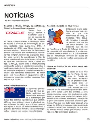 Segundo a Oracle, MySQL, OpenOffice.org,
Solaris e Java continuam em cena
"Vamos fazer o
MySQL melhor e
mais forte". Estas fo-
ram as palavras do
CTO da empresa
da Oracle, Edward Screven. A declaração foi fei-
ta durante o brodcast de apresentação de pla-
nos, realizado nesta quarta-feira, 27/01. A
declaração do CEO Larry Ellison também de-
monstra otimismo: "Vamos ficar tão fortes como
empresa de serviços e de hardware que vão que-
rer nos comprar", referindo-se às gigantes do se-
tor. Java sempre foi considerada a 'jóia da
coroa' e continuará a ser tratada como tal, garan-
tia dada pelo presidente da Oracle, Charles Phi-
lips. O MySQL, assim como o OpenOffice.org
continuarão portanto a receber investimentos, e
serão gerenciados dentro de uma área de negóci-
os open source separada. O Solaris será redireci-
onado aos servidores corporativos de maior
porte, com menos foco em equipamentos x86 e
mercado de pequenas e médias empresas. Ago-
ra é esperar pra ver.
Nova Zelândia testa Linux
As agências governa-
mentais da Nova Ze-
lândia pretentem em
breve iniciar testes pa-
ra a substituição por
Linux dos sistemas operacionais que utilizam.
Além do Linux está em estudo a adoção de ou-
tros softwares de código aberto. Entre s primei-
ros órgãos a adotar os novos sistemas estão o
gabinete do Primeiro-Ministro, o Conselho Regio-
nal de Horizons e os correios neo-zelandeses.
Nossfero é lançado em nova versão
O Noosfero é uma plata-
forma web para redes so-
ciais e que trás
ferramentas de Blog, e-
Portfolios, RSS, discus-
são temática e agenda
de eventos, tudo isso em
um único sistema! Um
excelente case de uso
do Noosfero é o Portal do Software Livre, que
foi construído sob esta plaforma. A equipe res-
ponsável lançou a versão 0.21.4, que é uma ver-
são de manutenção, devendo ser usada em
substituição a todas as versões anteriores da sé-
rie 0.21.x.
Cidade do interior de São Paulo adota ore-
lhão VoIP
A cidade de São José
do Rio Pardo, no nor-
deste do Estado de
São Paulo implemen-
tou um projeto de Cida-
de Digital onde se
utilizou a telefonia
VoIP, visando proporci-
onar aos 54 mil habitantes qualidade nos servi-
ços, entre outros. Além dos orelhões, a nova
gestão municipal contou com ainda com a insta-
lação de softwares de gestão, laboratórios de in-
formática nas escolas, telecentros, serviços de
e-gov e um sistema operacional próprio da pre-
feitura. Para que isso tudo fosse possível, uma
infovia de 8 Mbps foi montada pelos técnicos do
próprio município, com distribuição de sinal sem
fio através de duas torres que servem à cidade
nos seus 419 quilômetros quadrados.
NOTÍCIAS
NOTÍCIAS
Por João Fernando Costa Júnior
Revista Espírito Livre | Janeiro 2010 | http://revista.espiritolivre.org |06
 