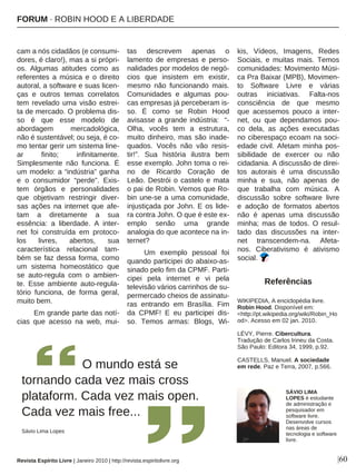 |60
cam a nós cidadãos (e consumi-
dores, é claro!), mas a si própri-
os. Algumas atitudes como as
referentes a música e o direito
autoral, a software e suas licen-
ças e outros temas correlatos
tem revelado uma visão estrei-
ta de mercado. O problema dis-
so é que esse modelo de
abordagem mercadológica,
não é sustentável; ou seja, é co-
mo tentar gerir um sistema line-
ar finito; infinitamente.
Simplesmente não funciona. É
um modelo: a “indústria” ganha
e o consumidor “perde”. Exis-
tem órgãos e personalidades
que objetivam restringir diver-
sas ações na internet que afe-
tam a diretamente a sua
essência: a liberdade. A inter-
net foi construída em protoco-
los livres, abertos, sua
característica relacional tam-
bém se faz dessa forma, como
um sistema homeostático que
se auto-regula com o ambien-
te. Esse ambiente auto-regula-
tório funciona, de forma geral,
muito bem.
Em grande parte das notí-
cias que acesso na web, mui-
tas descrevem apenas o
lamento de empresas e perso-
nalidades por modelos de negó-
cios que insistem em existir,
mesmo não funcionando mais.
Comunidades e algumas pou-
cas empresas já perceberam is-
so. É como se Robin Hood
avisasse a grande indústria: “-
Olha, vocês tem a estrutura,
muito dinheiro, mas são inade-
quados. Vocês não vão resis-
tir!”. Sua história ilustra bem
esse exemplo. John toma o rei-
no de Ricardo Coração de
Leão. Destrói o castelo e mata
o pai de Robin. Vemos que Ro-
bin une-se a uma comunidade,
injustiçada por John. E os lide-
ra contra John. O que é este ex-
emplo senão uma grande
analogia do que acontece na in-
ternet?
Um exemplo pessoal foi
quando participei do abaixo-as-
sinado pelo fim da CPMF. Parti-
cipei pela internet e vi pela
televisão vários carrinhos de su-
permercado cheios de assinatu-
ras entrando em Brasília. Fim
da CPMF! E eu participei dis-
so. Temos armas: Blogs, Wi-
kis, Vídeos, Imagens, Redes
Sociais, e muitas mais. Temos
comunidades: Movimento Músi-
ca Pra Baixar (MPB), Movimen-
to Software Livre e várias
outras iniciativas. Falta-nos
consciência de que mesmo
que acessemos pouco a inter-
net, ou que dependamos pou-
co dela, as ações executadas
no ciberespaço ecoam na soci-
edade civil. Afetam minha pos-
sibilidade de exercer ou não
cidadania. A discussão de direi-
tos autorais é uma discussão
minha e sua, não apenas de
que trabalha com música. A
discussão sobre software livre
e adoção de formatos abertos
não é apenas uma discussão
minha; mas de todos. O resul-
tado das discussões na inter-
net transcendem-na. Afeta-
nos. Ciberativismo é ativismo
social.
Referências
WIKIPEDIA, A enciclopédia livre.
Robin Hood. Disponível em:
<http://pt.wikipedia.org/wiki/Robin_Ho
od>. Acesso em 02 jan. 2010.
LÉVY, Pierre. Cibercultura.
Tradução de Carlos Irineu da Costa.
São Paulo: Editora 34, 1999, p.92.
CASTELLS, Manuel. A sociedade
em rede. Paz e Terra, 2007, p.566.O mundo está se
tornando cada vez mais cross
plataform. Cada vez mais open.
Cada vez mais free...
Sávio Lima Lopes
Revista Espírito Livre | Janeiro 2010 | http://revista.espiritolivre.org
SÁVIO LIMA
LOPES é estudante
de administração e
pesquisador em
software livre.
Desenvolve cursos
nas áreas de
tecnologia e software
livre.
FORUM · ROBIN HOOD E A LIBERDADE
 