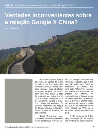 Após um suposto ataque
cibernético às contas de e-mail
de defensores dos direitos hu-
manos na China, o Google ame-
açou desligar suas atividades
e serviços no país. De acordo
com uma nota oficial, a ação
foi realizada em dezembro de
2009 e visava militantes soci-
ais na China, Europa e Esta-
dos Unidos da América. Os
crackers lançaram seu ataque
da China e segundo o Google ti-
veram acesso as informações
dos usuários.
David Drummond, vice-
presidente sênior de desenvolvi-
mento corporativo e diretor jurí-
dico do Google, disse no blog
oficial da empresa, que o ata-
que não indica uma “falha de
segurança” do sistema, mas
uma ação “altamente sofistica-
da” contra a liberdade de ex-
pressão na Internet. Ao
mesmo tempo, o Google se po-
sicionou contrário à censura
que o Governo Chinês impôs
ao sistema de busca e decla-
rou que ou se flexibiliza o con-
trole estatal na Web ou a
empresa deixará de operar no
país.
E não parou por aí. O Go-
ogle disse que não foi apenas
ela a vítima do ataque ciberné-
Verdades inconvenientes sobre
a relação Google X China?
Por Yuri Almeida
|61
Sandra Kühr - sxc.hu
Revista Espírito Livre | Janeiro 2010 | http://revista.espiritolivre.org
FORUM · Verdades inconvenientes sobre a relação Google X China?
 