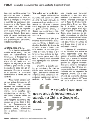 |62
tico, mas também outras vinte
empresas na área de tecnolo-
gia, setores químicos, mídia, In-
ternet e finanças e comunicou
o ocorrido as autoridades nor-
te-americana. Os Estados Uni-
dos que há muito tempo
acusam a China de espiona-
gem reagiu. Hillary Clinton, se-
cretária de Estado, disse que o
país irá cobrar explicações da
China e que o assunto traz "sé-
rias preocupações" para comu-
nidade internacional.
A China responde...
Em entrevista ao jornal Fi-
nancial Times, Wang Chen, di-
retor do Departamento de
Informação e Propaganda do
governo chinês, disse que a
China não irá mudar sua con-
cepção de segurança na Web
devido às pressões do Google.
Segundo ele, cada país dá im-
portância diferente a seguran-
ça e, portanto, a cooperação
internacional é válida para tal
controle.
Wang Chen lembrou ain-
da que após a liberação do pó-
lo emissor, os usuários
também são criadores de con-
teúdo, o que gera, consequente-
mente, novos desafios para
regulamentar a Internet. “To-
dos devem fazer seu melhor pa-
ra intensificar sua
auto-disciplina e garantir a inte-
gridade da web”, disse o dire-
tor do Departamento de
Informação e Propaganda do
governo chinês, reafirmando
que a censura continuará na
China.
Verdades inconvenientes
O Google desembarcou
na China em janeiro de 2006
de olho no maior mercado de
usuário da Internet do mundo.
Apesar de críticas de organiza-
ção a regulação do ciberespa-
ço pelo governo chinês, o
Google não pestanejou e blo-
queou alguns resultados em
sua busca.
A verdade é que após qua-
tro anos de investimentos e atu-
ação na China, o Google não
decolou. Do lado de dentro da
muralha chinesa, o Baidu domi-
na o sistema de busca no país
e não é só isso. O Baidu já é o
terceiro maior sistema de bus-
ca do mundo (perde para o Go-
ogle e Yahoo!) e tem ampliado
suas operações para continen-
te asiático.
Em 2006, o Google acei-
tou as restrições do governo
chinês sem nenhuma crítica.
Agora, após tornar-se uma das
empresas mais lucrativas e im-
portantes na sociedade contem-
porânea, o Google esboça
uma reação para aumentar
seus lucros no país. Sim, leitor
não creia que a empresa de le-
trinhas coloridas preocupa-se
com a falta de direitos huma-
nos na China. Essa, sem dúvi-
da, é a última cartada do
Google para pegar mais algu-
mas migalhas deixadas pela
Baidu, ainda mais, que no ce-
nário internacional as relações
diplomáticas entre Estados Uni-
dos e China estão turbulentas,
seja pela venda de armas ou
pelo debate sobre o valor do iu-
an (moeda chinesa).
O Google fez muito baru-
lho ao anunciar sua saída da
China esperando apoio das
grandes empresas. A Microsoft
disse que o ataque às contas
de e-mail é um problema de se-
gurança do Google e recomen-
dou que a empresa reforçasse
seu sistema. Já a HP disse en-
xergar na China uma boa opor-
tunidade para os negócios da
empresa, uma vez que o cres-
cimento da economia chinesa
é o maior do planeta. O Yahoo
até com a polícia chinesa cola-
A verdade é que após
quatro anos de investimentos e
atuação na China, o Google não
decolou.
Yuri Almeida
Revista Espírito Livre | Janeiro 2010 | http://revista.espiritolivre.org
FORUM · Verdades inconvenientes sobre a relação Google X China?
 