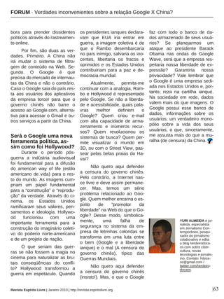 |63
bora para prender dissidentes
políticos através do rastreamen-
to online.
Por fim, são duas as ver-
dades. Primeiro. A China não
irá mudar o sistema de filtra-
gem de conteúdo na Web. Se-
gundo. O Google é que
precisa do mercado de internau-
tas da China e não o contrário.
Caso o Google saia do país res-
ta aos usuários dos aplicativos
da empresa torcer para que o
governo chinês não barre o
acesso ao Google.com, alterna-
tiva para acessar o Gmail e ou-
tros serviços a partir da China.
Será o Google uma nova
ferramenta política, as-
sim como foi Hollywood?
Durante o período pós-
guerra a indústria audiovisual
foi fundamental para a difusão
do american way of life (estilo
americano de vida) para o res-
to do mundo. As imagens cum-
priam um papel fundamental
para a “construção” e “reprodu-
ção” da verdade. Através do ci-
nema, os Estados Unidos
ramificaram seus valores, pen-
samentos e ideologia. Hollywo-
od funcionou com uma
importante ferramenta para a
construção do imaginário coleti-
vo do poderio norte-americano
e de um projeto de nação.
O que seriam das guer-
ras se não fossem a magia no
cinema para naturalizar as bru-
tais conseqüências do confli-
to? Hollywood transformou a
guerra em espetáculo. Quando
os presidentes ianques declara-
vam que EUA iria entrar em
guerra, a imagem coletiva é de
que o Rambo desembarcaria
no país inimigo, salvaria os ino-
centes, libertaria os fracos e
oprimidos e os Estados Unidos
contribuiriam para a paz e de-
mocracia mundial.
Atualmente, permita-me
continuar com a analogia, Ram-
bo e Hollywood é representado
pelo Google. Se não a liberda-
de e acessibilidade, quais pala-
vras melhor definem o
Google? Quem criou e-mail
com alta capacidade de arma-
zenamento e inúmeros recur-
sos? Quem revolucionou os
sistemas de busca? Quem per-
mite visualizar o mundo em
3D, ou com o Street View, pas-
sear pelas belas praias do Ha-
vaí?
Não quero aqui defender
a censura do governo chinês.
Pelo contrário, a Internet nas-
ce livre e deve assim permane-
cer. Mas, temos um sério
problema relacionado ao Goo-
gle. Quem melhor encarna o es-
pírito de “promotor da
liberdade” na Web do que o Go-
ogle? Desse modo, simbolica-
mente, uma falha de
segurança no sistema da em-
presa de letrinhas coloridas se
transforma em uma luta entre
o bem (Google e a liberdade
ianque) e o mal (A censura do
governo chinês), típico das
Guerras Mundiais.
Não quero aqui defender
a censura do governo chinês
(insisto!). Mas, o que o Google
faz com todo o banco de da-
dos armazenado de seus usuá-
rios? Se planejarmos um
ataque ao presidente Barack
Obama nas ondas do Google
Wave, será que a empresa res-
peitaria nossa liberdade de ex-
pressão? Garantiria nossa
privacidade? Vale lembrar que
o Google é uma empresa sedi-
ada nos Estados Unidos e, por-
tanto, reza na cartilha ianque.
Na sociedade em rede, dados
valem mais do que imagens. O
Google possui esse banco de
dados, informações sobre os
usuários, um verdadeiro mono-
pólio sobre a vida dos seus
usuários, o que, sinceramente,
me assusta mais do que a mu-
ralha (de censura) da China.
Revista Espírito Livre | Janeiro 2010 | http://revista.espiritolivre.org
YURI ALMEIDA é jor-
nalista, especialista
em Jornalismo Con-
temporâneo, pesqui-
sador do jornalismo
colaborativo e edita
o blog herdeirodoca-
os.com sobre ciber-
cultura, novas
tecnologias e jornalis-
mo. Contato: hdoca-
os@gmail.com /
twitter.com/herdeiro-
docaos.
FORUM · Verdades inconvenientes sobre a relação Google X China?
 